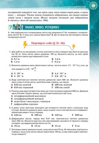 189
поляризації повернуті так, що крізь одну лінзу видно парні ряди, а крізь
іншу — непарні. Таким чином створюють зображення, які видно окремо 
лівим оком і правим оком. Мозок людини зіставляє два зображення 
й «бачить» його об’ємним (мал.
 
166).
Знаю, вмію, ро
з
умію
1.
 
Чим відрізняється поляризоване світло від природного? Як отримують поляризо-
ване світло? 2. У чому суть закону Брюстера? 3. Де на практиці застосовують явище
поляризації світла?
Перевірте себе (§ 31–36)
1. Для роботи за письмовим столом освітленість його поверхні має бути не меншою
ніж 50
 
лк. Сила світла лампи дорівнює 100
 
кд. Визначте висоту, на якій треба
розмістити лампу над поверхнею стола.
А
	
0,7 м
Б
	
1,4 м
В
	
1,0 м
Г
	
0,5 м
2.
	
Визначте довжину хвиль фіолетового світла, частота якого 7,5
 ∙ 
1014
 
Гц у склі, де
їхня швидкість 2,22
 ∙ 
108
 
м
с
.
А
	
3 ∙ 10–7
 м
	
Б
	
4 ∙ 10–7
 м
	
В
	
4,4 ∙ 10–7
 м
Г
	
3,6 ∙ 10–7
 м
3.
	
Вода освітлюється жовтим світлом довжиною хвилі 600
 
нм. Визначте довжину
хвилі у воді та колір світла, який бачитиме плавець, що пірнув.
А
	
610 нм; жовтий
Б
	
810 нм; червоний
В
	
460 нм; жовтий
Г
	
460 нм; синій
4.
	
Різниця ходу двох когерентних хвиль до точки на екрані дорівнює 900
 
нм. Довжина
хвиль 0,6
 
мкм. Укажіть явище, що спостерігатиметься в цій точці.
А
	
інтерференційний максимум
Б
	
інтерференційний мінімум
В
	
може бути і максимум, і мінімум
Г
	
дифракційна картина
5.
	
У деяку точку простору приходять дві когерентні світлові хвилі з різницею ходу
2,5
 
мкм. Визначте довжину хвилі, якщо в даній точці спостерігається інтерферен-
ційний максимум п’ятого порядку.
А
	
550 нм Б
	
500 нм В
	
450 нм Г
	
600 нм
6.
	
Дифракційна ґратка, період якої 0,01
 
мм, освітлюється світлом довжиною
хвилі 500
 
нм. Визначте відстань між максимумами нульового й першого порядку
на екрані, що віддалений від ґратки на 3
 
м.
А
	
10 см Б
	
12 см В
	
15 см Г
	
8 см
7.
	
Зіпсовану лампу замінили іншою, сила світла якої 35
 
кд. Як змінилася освітленість
поверхні, якщо сила світла першої лампи була 100
 
кд, а нову лампу вдвічі наблизи-
ли до поверхні?
 