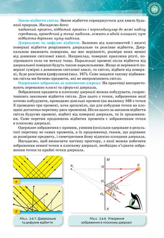 191
Закон відбиття світла. Закон відбиття справджується для хвиль будь
-
якої природи. Нагадаємо його:
падаючий промінь, відбитий промінь і перпендикуляр до межі поділу
середовищ, проведений у точці падіння, лежать в одній площині; кут
відбиття дорівнює куту падіння.
Дзеркальне та дифузне відбиття. Залежно від властивостей і якості
поверхні відбиття розрізняють дзеркальне та розсіяне відбиття. Дзер­
кальною вважають поверхню, що має нерівності, розміри яких менші
від довжини світлової хвилі. Наприклад, поверхні краплини ртуті, по­
лірованого скла чи металу тощо. Паралельні промені після відбиття від
дзеркальної поверхні будуть також паралельними. Якщо ж нерівності по­
верхні сумірні з довжиною світлової хвилі, то світло, відбите від поверх­
ні, буде розсіяним (дифузним) (мал. 167). Саме завдяки такому відбиван­
ню світла ми бачимо предмети, які не випромінюють світло.
Одержання зображень за допомогою дзеркал. На практиці використо­
вують переважно плоскі та сферичні дзеркала.
Зображення предмета в плоскому дзеркалі можна побудувати, скорис­
тавшись законами відбиття світла. Для цього з точки, зображення якої
хочемо побудувати, проводимо довільні промені (на малюнку 168 з точки
S проведено три промені, хоча зрозуміло, що для побудови точки на пло­
щині достатньо перетину двох променів). Після цього за законом відбиття
світла будуємо промені, відбиті від поверхні дзеркала, та їх продовжен­
ня. Саме перетин продовжень відбитих променів є зображенням точки
в
 
плоскому дзеркалі.
Одержане зображення є прямим, уявним (оскільки одержане в резуль­
таті перетину не самих променів, а їх продовжень), таким, що дорівнює
за розмірами предмету, і симетричним йому відносно площини дзеркала.
Нагадаємо, щоб визначити частину простору, з якої можна побачити
зображення певної точки в плоскому дзеркалі, необхідно з’єднати зобра­
ження точки та крайні точки дзеркала.
Мал. 167. Дзеркальне
та дифузне відбиття
а
б
Мал. 168. Утворення
зображення в плоскому дзеркалі
M
S
O
O1
α1
α2
β1
β2
S1
O2
N
 