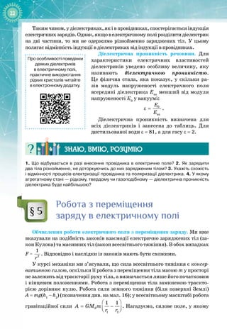 22
Такимчином,удіелектриках,яківпровідниках,спостерігаєтьсяіндукція
електричнихзарядів.Однак,якщовелектричномуполірозділитидіелектрик 
на дві частини, то ми не одержимо різнойменно заряджених тіл. У  цьому 
полягає відмінність індукції в діелектриках від індукції в провідниках.
Діелектрична проникність речовини. Для
характеристики електричних властивостей
діелектриків уведено особливу величину, яку
називають діелектричною проникністю.
Це фізична стала, яка показує, у скільки ра­
зів модуль напруженості електричного поля
всередині діелектрика Eвн
менший від модуля 
напруженості E0
у вакуумі:
0
âí
Å
Å
ε = .
Діелектрична проникність визначена для
всіх діелектриків і занесена до таблиць. Для
дистильованої води ε = 81, а для гасу ε = 2.
Знаю, вмію, ро
з
умію
1. Що відбувається в разі внесення провідника в електричне поле? 2. Як зарядити
два тіла різнойменно, не доторкуючись до них зарядженим тілом? 3. Укажіть схожість
і відмінності процесів електризації провідника та поляризації діелектрика. 4. У якому
агрегатному стані
 
— рідкому, твердому чи газоподібному
 
— діелектрична проникність
діелектрика буде найбільшою?
Р
обота з переміщення
заряду в електричному полі
Обчислення роботи електричного поля з переміщення заряду. Ми вже
вказували на подібність законів взаємодії електрично заряджених тіл (за­
кон Кулона) та масивних тіл (закон всесвітнього тяжіння). В обох випадках
F ~ 2
1
r
. Відповідно і наслідки із законів мають бути схожими.
У курсі механіки ми з’ясували, що сила всесвітнього тяжіння є консер-
вативною силою, оскільки її робота з переміщення тіла масою m у просторі
не залежить від траєкторії руху тіла, а визначається лише його початковим
і кінцевим положеннями. Робота з переміщення тіла замкненою траєкто­
рією дорівнює нулю. Робота сили земного тяжіння (біля поверхні Землі)
A
 
=
 
mg(h1
– h2
) (позначення див. на мал.
 
16); у всесвітньому масштабі робота
гравітаційної сили Ç
1 2
1 1
A GM m
r r
 
= −
 
 
. Нагадуємо, силове поле, у якому
§ 5
Про особливості поведінки
деяких діелектриків
в електричному полі,
практичне використання
рідких кристалів читайте
в електронному додатку.
 