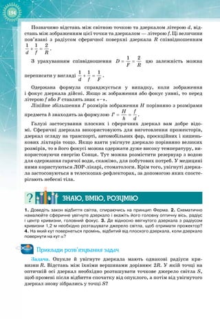 194
Позначимо відстань між світною точкою та дзеркалом літерою d, від­
стань між зображенням цієї точки та дзеркалом — літерою f. Ці величини
пов’язані з радіусом сферичної поверхні дзеркала R співвідношенням
1 1 2
d f R
+ = .
З урахуванням співвідношення
1 2
D
F R
= = цю залежність можна 
переписати у вигляді
1 1 1
d f F
+ = .
Одержана формула справджується у випадку, коли зображення 
і фокус дзеркала дійсні. Якщо ж зображення або фокус уявні, то перед
літерою f або F ставлять знак «–».
Лінійне збільшення Г розмірів зображення H порівняно з розмірами
предмета h знаходять за формулою
H f
Ã
h d
= = .
Галузі застосування плоских і сферичних дзеркал вам добре відо­
мі. Сферичні дзеркала використовують для виготовлення прожекторів, 
дзеркал огляду на транспорті, автомобільних фар, проєкційних і кишень­
кових ліхтарів тощо. Якщо взяти увігнуте дзеркало порівняно великих
розмірів, то в його фокусі можна одержати дуже високу температуру, ви­
користовуючи енергію Сонця. Тут можна розмістити резервуар з водою
для одержання гарячої води, скажімо, для побутових потреб. У медицині
ними користуються ЛОР
-
лікарі, стоматологи. Крім того, увігнуті дзерка­
ла застосовуються в телескопах
-
рефлекторах, за допомогою яких спосте­
рігають небесні тіла.
Знаю, вмію, ро
з
умію
1.  Доведіть закон відбиття світла, спираючись на принцип Ферма. 2.  Схематично
намалюйте сферичне увігнуте дзеркало і вкажіть його головну оптичну вісь, радіус
і центр кривизни, головний фокус. 3.  Де відносно ввігнутого дзеркала з радіусом
кривизни 1,2
 
м необхідно розташувати джерело світла, щоб отримати прожектор?
4. На
 
який кут повернеться промінь, відбитий від плоского дзеркала, коли дзеркало
повернути на кут α?
Приклади розв’язування задач
Задача. Опукле й увігнуте дзеркала мають однакові радіуси кри­
визни
 
R. Відстань між їхніми вершинами дорівнює 2R. У якій точці на
оптичній осі дзеркал необхідно розташувати точкове джерело світла S,
щоб промені після відбиття спочатку від опуклого, а потім від увігнутого
дзеркал знову зібрались у точці S?
 