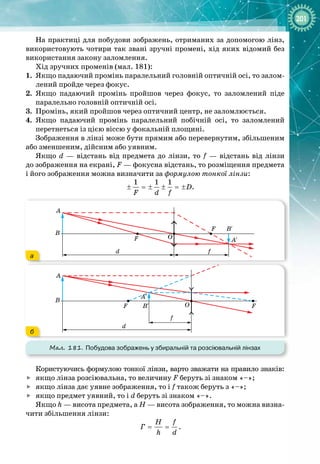 201
На практиці для побудови зображень, отриманих за допомогою лінз,
використовують чотири так звані зручні промені, хід яких відомий без
використання закону заломлення.
Хід зручних променів (мал. 181):
1.
	
Якщо падаючий промінь паралельний головній оптичній осі, то залом­
лений пройде через фокус.
2.
	
Якщо падаючий промінь пройшов через фокус, то заломлений піде 
паралельно головній оптичній осі.
3.
	
Промінь, який пройшов через оптичний центр, не заломлюється.
4.
	
Якщо падаючий промінь паралельний побічній осі, то заломлений 
перетнеться із цією віссю у фокальній площині.
Зображення в лінзі може бути прямим або перевернутим, збільшеним
або зменшеним, дійсним або уявним.
Якщо d — відстань від предмета до лінзи, то f — відстань від лінзи
до
 
зображення на екрані, F — фокусна відстань, то розміщення предмета
і його зображення можна визначити за формулою тонкої лінзи:
1 1 1
D
F d f
± =
± ± =
± .
Мал. 181. Побудова зображень у збиральній та розсіювальній лінзах
A′
A′
B′
B′
B
A
B
A
F
F
F
F
O
O
d
d
f
f
A′
A′
B′
B′
B
A
B
A
F
F
F
F
O
O
d
d
f
f
а
б
Користуючись формулою тонкої лінзи, варто зважати на правило знаків:

	
якщо лінза розсіювальна, то величину F беруть зі знаком «–»;

	
якщо лінза дає уявне зображення, то і f також беруть з «–»;

	
якщо предмет уявний, то і d беруть зі знаком «–».
Якщо h — висота предмета, а H — висота зображення, то можна визна­
чити збільшення лінзи:
H f
Ã
h d
= = .
 