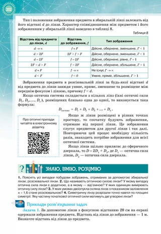 202
Тип і положення зображення предмета в збиральній лінзі залежать від
його відстані d до лінзи. Характер співвідношення між предметом і його
зображенням у збиральній лінзі наведено в таблиці 8.
Таблиця 8
В
ідстань від предмета
до лінзи, d
В
ідстань  
до зображення, f
Тип зображення
d
 
→
 
∞ f
 
≈
 
F Дійсне, обернене, зменшене, Г
 
<
 
1
d
 
>
 
2F 2F
 
>
 
f
 
>
 
F Дійсне, обернене, зменшене, Г
 
<
 
1
d
 
=
 
2F f
 
=
 
2F Дійсне, обернене, рівне, Г
 
=
 
1
2F
 
>
 
d
 
>
 
F f
 
>
 
2F Дійсне, обернене, збільшене, Г
 
>
 
1
d
 
≈
 
F f 
→
 
∞ Не існує Г
 
→
 
∞
d
 
<
 
F f
 
< 
0 Уявне, пряме, збільшене, Г
 
>
 
1
Зображення предмета в розсіювальній лінзі за будь
-
якої відстані d
від предмета до лінзи завжди уявне, пряме, зменшене та розміщене між
переднім фокусом і лінзою, причому f
 
<
 
d.
Якщо оптична система складається з кількох лінз (їхні оптичні сили
1 2
, ,..., ï
D D D ), розміщених близько одна до одної, то виконується така
формула:
ñèñòåìè 1 2 3 ... n
D D D D D
= + + + + .
Якщо ж лінзи розміщені в різних точках
простору, то спочатку будують зображення,
отримане від першої лінзи. Це зображення
слугує предметом для другої лінзи і так далі. 
Повторюючи цей процес необхідну кількість
разів, знаходять потрібне зображення для всієї
оптичної системи.
Якщо лінза щільно прилягає до сферичного
дзеркала, то D
 
= 2D1
 + D2
, де D1
 — оптична сила
лінзи, D2
 — оптична сила дзеркала.
Знаю, вмію, ро
з
умію
1.
 
Поясніть усі випадки побудови зображень, отриманих за допомогою збиральної
лінзи; розсіювальної лінзи. 2.
 
Що називають оптичною силою лінзи? У
 
якому випадку
оптична сила лінзи є додатною, а в якому
 
— від’ємною? У
 
яких одиницях вимірюють
оптичну силу лінзи? 3. У яких умовах двоопукла скляна лінза з показником заломлення
n
 
=
 
1,6 стане розсіювальною? 4. Симетричну лінзу розрізали точно навпіл по площині
симетрії. Яку частину початкової оптичної сили матимуть дві утворені лінзи?
Приклади розв’язування задач
Задача 1. За допомогою лінзи з фокусною відстанню 20 см на екрані
одержали зображення предмета. Відстань від лінзи до зображення — 1 м.
Визначте відстань від лінзи до предмета.
Про оптичні прилади
читайте в електронному
додатку.
 