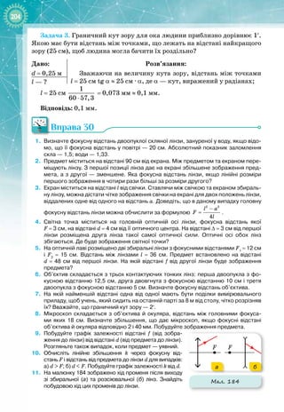 204
Задача 3. Граничний кут зору для ока людини приблизно дорівнює 1′.
Якою має бути відстань між точками, що лежать на відстані найкращого
зору (25 см), щоб людина могла бачити їх роздільно?
Дано:
d = 0,25 м
Розв’язання:
Зважаючи на величину кута зору, відстань між точками
l = 25 см tg α ≈ 25 см 
·
 α, де α — кут, виражений у радіанах;
l — ?
l = 25 см 
1
60 57,3
⋅
 = 0,073 мм ≈ 0,1 мм.
Відповідь: 0,1 мм.
Вправа 30
1.
	
Визначте фокусну відстань двоопуклої скляної лінзи, зануреної у воду, якщо відо-
мо, що її фокусна відстань у повітрі
 
— 20
 
см. Абсолютний показник заломлення
скла
 
— 1,5; води
 
— 1,33.
2.
	
Предмет міститься на відстані 90
 
см від екрана. Між предметом та екраном пере-
міщують лінзу. З першої позиції лінза дає на екрані збільшене зображення пред-
мета, а з другої
 
— зменшене. Яка фокусна відстань лінзи, якщо лінійні розміри
першого зображення в чотири рази більші за розміри другого?
3.
	
Екран міститься на відстані l від свічки. Ставлячи між свічкою та екраном збираль-
ну лінзу, можна дістати чітке зображення свічки на екрані для двох положень лінзи,
віддалених одне від одного на відстань а. Доведіть, що в даному випадку головну
фокусну відстань лінзи можна обчислити за формулою
2 2
4
l a
F
l
−
= .
4.
	
Світна точка міститься на головній оптичній осі лінзи, фокусна відстань якої
F
 
=
 
3
 
см, на відстані d
 
=
 
4
 
см від її оптичного центра. На
 
відстані ∆
 
=
 
3
 
см від першої
лінзи розміщена друга лінза такої самої оптичної сили. Оптичні осі обох лінз
збігаються. Де буде зображення світної точки?
5.
	
На
 
оптичній лаві розміщено дві збиральні лінзи з фокусними відстанями F1
 
=
 
12
 
см
і F2
 
=
 
15
 
см. Відстань між лінзами l
 
=
 
36
 
см. Предмет встановлено на відстані
d
 
=
 
48
 
см від першої лінзи. На
 
якій відстані f від другої лінзи буде зображення
предмета?
6.
	
Об’єктив складається з трьох контактуючих тонких лінз: перша двоопукла з фо-
кусною відстанню 12,5
 
см, друга двовгнута з фокусною відстанню 10
 
см і третя
двоопукла з фокусною відстанню 5
 
см. Визначте фокусну відстань об’єктива.
7.
	
На
 
якій найменшій відстані одна від одної мають бути поділки вимірювального
приладу, щоб учень, який сидить на останній парті за 8
 
м від столу, чітко розрізняв
їх? Вважайте, що граничний кут зору
 
— 2′.
8.
	
Мікроскоп складається з об’єктива й окуляра, відстань між головними фокуса-
ми яких 18
 
см. Визначте збільшення, що дає мікроскоп, якщо фокусні відстані
об’єктива й окуляра відповідно 2 і 40
 
мм. Побудуйте зображення предмета.
9.
	
Побудуйте графік залежності відстані f (від зобра-
ження до лінзи) від відстані d (від предмета до лінзи).
Розгляньте також випадок, коли предмет — уявний.
10.
	
Обчисліть лінійне збільшення k через фокусну від
­
стань F і відстань від предмета до лінзи d для випадків:
а)
 
d
 
>
 
F; б) d
 
<
 
F. Побудуйте графік залежності k від d.
11.
	
На
 
малюнку 184 зображено хід променя після виходу
зі збиральної (а) та розсіювальної (б) лінз. Знайдіть
побудовою хід цих променів до лінзи.
Мал. 184
F F
а б
 