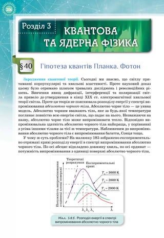 206
КВАНТОВА
ТА ЯДЕРНА ФІЗИКА
КВАНТОВА
ТА ЯДЕРНА ФІЗИКА
Розділ 3
Гіпотеза квантів Планка. Фотон
Зародження квантової теорії. Сьогодні ми знаємо, що світлу при­
таманні корпускулярні та хвильові властивості. Проте науковий доказ 
цьому було отримано шляхом тривалих досліджень і революційних рі­
шень. Вивчення явищ дифракції, інтерференції та поляризації світ­
ла привело до
 
утвердження в кінці ХІХ  ст. електромагнітної хвильової 
теорії світла. Проте ця теорія не пояснювала розподілу енергії у спектрі ви­
промінювання абсолютно чорного тіла. Абсолютно чорне тіло — це уявна
модель. Абсолютно чорним вважають тіло, яке за будь
-
якої температури
поглинає повністю всю енергію світла, що падає на нього. Незважаючи на
назву, абсолютно чорне тіло може випромінювати тепло. Відповідно ви­
промінювальна здатність абсолютно чорного тіла найкраща, у порівнянні
з усіма іншими тілами за тієї ж температури. Наближеним до випроміню­
вання абсолютно чорного тіла є випромінювання багаття, Сонця тощо.
У чому ж суть проблеми? На малюнку 185 зображено експерименталь­
но отримані криві розподілу енергії в спектрі випромінювання абсолютно
чорного тіла. По осі абсцис відкладено довжину хвиль, по осі ординат —
потужність випромінювання з одиниці поверхні абсолютно чорного тіла.
Мал. 185. Розподіл енергії в спектрі
випромінювання абсолютно чорного тіла
Т1
= 2000 K
Т2
= 2800 K
Т3
= 3600 K
Теоретичні
розрахунки Експериментальні
криві
Потужність
випромінювання
з
одиниці
площі
поверхні
λ1
λ
λ2
λ3
§40
 
