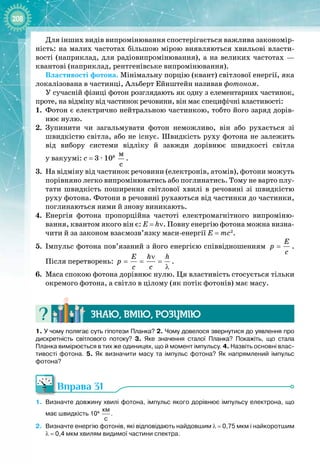 208
Для інших видів випромінювання спостерігається важлива закономір­
ність: на малих частотах більшою мірою виявляються хвильові власти­
вості (наприклад, для радіовипромінювання), а на великих частотах —
квантові (наприклад, рентгенівське випромінювання).
Властивості фотона. Мінімальну порцію (квант) світлової енергії, яка
локалізована в частинці, Альберт Ейнштейн називав фотоном.
У сучасній фізиці фотон розглядають як одну з елементарних частинок,
проте, на відміну від частинок речовини, він має специфічні властивості:
1. 
	
Фотон є електрично нейтральною частинкою, тобто його заряд дорів­
нює нулю.
2.
	
Зупинити чи загальмувати фотон неможливо, він або рухається зі
швидкістю світла, або не існує. Швидкість руху фотона не залежить
від вибору системи відліку й завжди дорівнює швидкості світла 
у вакуумі: с
 
= 3 
·
 108
 
ì
ñ
.
3.
	
На відміну від частинок речовини (електронів, атомів), фотони можуть
порівняно легко випромінюватись або поглинатись. Тому не варто плу­
тати швидкість поширення світлової хвилі в речовині зі швидкістю
руху фотона. Фотони в речовині рухаються від частинки до частинки,
поглинаються ними й знову виникають.
4.
	
Енергія фотона пропорційна частоті електромагнітного випроміню­
вання, квантом якого він є: Е
 
=
 
hν. Повну енергію фотона можна визна­
чити й за законом взаємозв’язку маси
-
енергії E = mc2
.
5.
	
Імпульс фотона пов’язаний з його енергією співвідношенням
E
p
c
= .
Після перетворень:
E h h
p
c c
ν
= = =
λ
.
6.
	
Маса спокою фотона дорівнює нулю. Ця властивість стосується тільки
окремого фотона, а світло в цілому (як потік фотонів) має масу.
Знаю, вмію, ро
з
умію
1.
 
У чому полягає суть гіпотези Планка? 2. Чому довелося звернутися до уявлення про
дискретність світлового потоку? 3.
 
Яке значення сталої Планка? Покажіть, що стала
Планка вимірюється в тих же одиницях, що й момент імпульсу. 4.
 
Назвіть основні влас-
тивості фотона. 5.
 
Як визначити масу та імпульс фотона? Як напрямлений імпульс
фотона?
Вправа 31
1.
	
Визначте довжину хвилі фотона, імпульс якого дорівнює імпульсу електрона, що
має швидкість 104
 
км
с
.
2.
	
Визначте енергію фотонів, які відповідають найдовшим λ
 
=
 
0,75
 
мкм і найкоротшим
λ
 
=
 
0,4
 
мкм хвилям видимої частини спектра.
 
