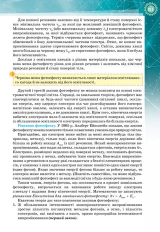 211
Для кожної речовини залежно від її температури й стану поверхні іс­
нує мінімальна частота ν0
, за якої ще можливий зовнішній фотоефект.
Мінімальну частоту ν0
(або максимальну довжину λ0
) електромагнітного
випромінювання, за якої відбувається фотоефект, називають червоною
межею фотоефекту. Термін «червона межа» підкреслює, що фотоефект
обмежений з боку довгохвильової частини спектра. Отже, не кожне ви­
промінювання здатне спричинювати фотоефект. Світло, довжина хвилі
якого більша за червону межу λ0
, не спричинює фотоефект, якою б не була
його інтенсивність.
Досліди з освітлення катодів з різних матеріалів показали, що чер­
вона межа фотоефекту різна для різних речовин і залежить від хімічної 
природи речовини й стану поверхні тіла.
Червона межа фотоефекту визначається лише матеріалом освітлювано­
го катода й не залежить від його освітленості.
Другий і третій закони фотоефекту не можна пояснити на основі елек­
тромагнітної теорії світла. Справді, за хвильовою теорією, фотоефект має
спостерігатися за будь
-
якої частоти (довжини) світлової хвилі, оскіль­
ки енергія, яку одержує електрон під час розгойдування його електро­
магнітною хвилею, залежить від енергії хвилі, а остання визначається
амплі
­
тудою коливань, а не довжиною хвилі. Крім того, кінетична енергія 
вибитих електронів мала б залежати від освітленості поверхні, оскільки
зі
 
збільшенням освітленості електрону передавалась би більша енергія.
Рівняння фотоефекту. У 1905 р. Альберт Ейнштейн показав, що закони
фотоефектуможнапояснититількизквантовихуявленьпроприродусвітла.
Пригадаймо, що електрон може вийти за межі якого
-
небудь тіла (на­
приклад, металу), тільки тоді, коли його кінетична енергія дорівнює або
більша за роботу виходу Авих
із цієї речовини. Нехай монохроматичне ви­
промінювання, яке падає на метал, складається з фотонів, енергія яких
 
hν.
Електрони, розміщені недалеко від поверхні металу, поглинають фотони,
які проникають у метал, набуваючи їхню енергію. Взаємодія випроміню­
вання з речовиною в цьому разі складається з безлічі елементарних проце­
сів, у кожному з яких один електрон поглинає повністю один квант енергії
(один фотон). Якщо значення енергії фотона більше за роботу виходу, то
електрон може вилетіти з металу. (Поясніть самостійно, чи може відбува­
тися зовнішній фотоефект за взаємодії світла з будь
-
якою речовиною.)
Таким чином, енергія фотона, що поглинається в процесі зовнішнього
фотоефекту, витрачається на виконання роботи виходу електрона 
з
 
металу і надання йому кінетичної енергії. Математично це записують
рівнянням Ейнштейна для зовнішнього фотоефекту: âèõ ê
h A E
ν
= + .
Квантова теорія дає таке пояснення законам фотоефекту:
1.
	
Зі збільшенням інтенсивності монохроматичного випромінювання
зростає кількість поглинутих металом фотонів, а отже, і кількість
електронів, які вилітають з нього, прямо пропорційна інтенсивності
випромінювання (перший закон).
 