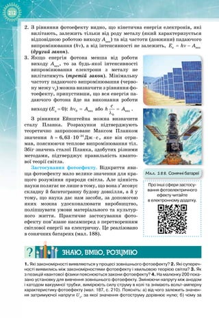 212
2.	
З рівняння фотоефекту видно, що кінетична енергія електронів, які
вилітають, залежить тільки від роду металу (який характеризується
відповідною роботою виходу Авих
) та від частоти (довжини) падаючого
випромінювання (hν), а від інтенсивності не залежить, ê âèõ
E h A
= ν −
(другий закон).
3.
	
Якщо енергія фотона менша від роботи 
виходу Авих
, то за будь
-
якої інтенсивності
випромінювання електрони з металу не
вилі
­
татимуть (третій закон). Мінімальну
частоту падаючого випромінювання (черво­
ну межу ν0
) можна визначити з рівняння фо­
тоефекту, припустивши, що вся енергія па­
даючого фотона йде на виконання роботи
виходу (Eк
 = 0): 0 âèõ
h A
ν = або âèõ
0
ñ
h A
=
λ
.
З рівняння Ейнштейна можна визначити
сталу Планка. Розрахунки підтверджують 
теоретично запропоноване Максом Планком
значення 34
Äæ c
6,63 10
h −
⋅
= ⋅ , яке він отри­
мав, пояснюючи теплове випромінювання тіл.
Збіг значень сталої Планка, здобутих різними
методами, підтверджує правильність кванто­
вої теорії світла.
Застосування фотоефекту. Відкриття яви­
ща фотоефекту мало велике значення для кра­
щого розуміння природи світла. Але цінність
науки полягає не лише в тому, що вона з’ясовує
складну й багатогранну будову довкілля, а й у
тому, що наука дає нам засоби, за допомогою
яких можна удосконалювати виробництво, 
поліпшувати умови матеріального та культур­
ного життя. Практичне застосування фото­
ефекту пов’язане насамперед з перетворенням
світлової енергії на електричну. Це реалізовано
в
 
сонячних батареях (мал. 188).
Знаю, вмію, ро
з
умію
1.
 
Які закономірності виявляються у процесі зовнішнього фотоефекту? 2.
 
Які супереч-
ності виявились між закономірностями фотоефекту і хвильовою теорією світла? 3. Як
з позицій квантової фізики пояснюються закони фотоефекту? 4. На малюнку 200 пока-
зано установку для вивчення зовнішнього фотоефекту. Змінюючи напругу між анодом
і катодом вакуумної трубки, вимірюють силу струму в колі та знімають вольт-амперну
характеристику фотоефекту (мал. 187, с. 210). Поясніть: а)
 
від чого залежить значен-
ня затримуючої напруги Uз
, за якої значення фотоструму дорівнює нулю; б)
 
чому за
Мал. 188. Сонячні батареї
Про інші сфери застосу-
вання фотоелектричного
ефекту читайте
в електронному додатку.
 