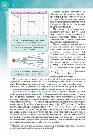 24
Такого самого висновку ми 
дійдемо за будь
-
якого вигляду
траєкторії руху точкового заря­
ду, адже будь
-
яку криву можна
замінити переміщенням по лама­
ній траєкторії з достатньо малими
сходинками (мал. 18).
Ми довели, що в однорідному
електричному полі робота елек­
тростатичних сил не залежить від 
форми траєкторії. Отже, робота 
з переміщення заряду замкненою
траєкторією дорівнює нулю.
Можна довести, що цей висно­
вок справджується і для неоднорід­
них полів, наприклад, для поля
точкового заряду (мал. 19). 
У цьому випадку роботу з перемі­
щення позитивного заряду q0
 
з точки
 
1, яка лежить на відстані r1
від заряду q, що створює поле, 
у точку 2, яка лежить на відста
-
 
ні r2
, визначають за формулою
 
= −
 
πε ε πε ε
 
0
0 1 0 2
4 4
q q
A q
r r
незалеж­
но від форми траєкторії.
Отже, електростатичні сили взаємодії між нерухомими точковими
зарядами є консервативними. А поле консервативних сил є потенціаль­
ним. Відповідно електричне поле, так само, як і гравітаційне поле,  — 
потенціальне. І робота сил електричного поля може бути визначена 
через зміну потенціальної енергії точкового заряду в цьому полі.
Потенціальна енергія взаємодії точкових зарядів. Подібно до того
як
 
будь
-
яке тіло, що взаємодіє із Землею за законом всесвітнього тяжін­
ня, на різних відстанях від її центра має різну потенціальну енергію,
електричний заряд q на різній відстані від іншого заряду q0
має різну по­
тенціальну енергію1
— W. Якщо заряд q переміщується в електричному
полі з точки 1, де його потенціальна енергія була W1
, у точку 2, де його
енергія стала W2
, робота сил поля A = W1
– W2
= –(W2
– W1
) = –
Δ
W. Як вид­
но з формули, А  та ΔW мають протилежні знаки. Це пояснюється тим,
що якщо заряд q переміщується під дією сил поля (тобто робота поля
 
А 
додатна), то його потенціальна енергія зменшується, приріст енергії ΔW —
від’ємний. Якщо ж заряд переміщується проти сил поля (А — від’ємна),
то потенціальна енергія заряду збільшується. (Таке ж співвідношення між
потенціальною енергією та роботою сили тяжіння.)
1
Оскільки літерою Е позначається напруженість електричного поля, то енергію
в
 
електродинаміці прийнято позначати літерою W.
Мал. 18. Криволінійну траєкторію
можна замінити траєкторією
у вигляді ламаної лінії, з якою завгодно
точністю, якщо взяти достатньо
малі сходинки
+ + +
– – –
C1
+q
d
E
B
C
F
Мал. 19. Робота з переміщення
заряду в неоднорідному полі
1
2
 