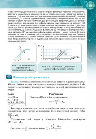 213
умови великих додатних значень анодної напруги фотострум перестає збільшуватись,
досягаючи максимально можливого в даних умовах значення Ін
; в)
 
від чого залежить
значення Ін
; г)
 
чим пояснити, що для двох наведених графіків значення Uз
однакові,
а значення Ін 
— різні? 5.
 
Однією лампою, інтенсивність випромінювання якої не змі-
нюється з часом, по черзі освітлюють два фотокатоди й одержують дві вольт-амперні
характеристики зовнішнього фотоефекту, графіки яких наведено на малюнку
 
189.
Установіть: а) чому для вказаних графіків значення затримуючої напруги Uз
відрізня-
ються; б) у якого з фотокатодів більша робота виходу й чому; 3) чому на графіках зна-
чення фотоструму насичення однакові. 6. На
 
малюнку 190 наведено експериментальні
криві залежності
 
Uз
від ν для фотоефекту на двох металах
 
— цинку та нікелі. Як видно
з графіка, ці криві є прямими, тобто залежності носять лінійний характер. Поясніть:
1)
 
чому залежності
 
U(ν) носять лінійних характер; 2) які величини можна визначити,
якщо за
 
графіками виміряти: а) відрізки, що відтинають криві на осі напруг; б) нахил
кривих до осі частот.
Мал. 189. Вольт-амперні
характеристики
зовнішнього фотоефекту
Мал. 190. Залежності Uз
від частоти ν
для фотоефекту на двох металах
0
I
Iн
Uз1
Uз2
U
1
2
Uз
, В
ν, 1015
Гц
0 0,2 1,0 1,4
Ni
Zn
1,8
1
2
3
0,6
0
I
Iн
Uз1
Uз2
U
1
2
Uз
, В
ν, 1015
Гц
0 0,2 1,0 1,4
Ni
Zn
1,8
1
2
3
0,6
Приклади розв’язування задач
Задача. Металева пластинка освітлюється світлом з довжиною хвилі
420 нм. Робота виходу електронів з поверхні пластинки дорівнює 2 еВ.
Визначте затримуючу різницю потенціалів, за якої припиниться фото­
струм.
Дано:
λ = 420 нм
Авих
 = 2 еВ
е
 
= 1,6 ∙ 10–19
 Кл
Розв’язання:
Рівняння Ейнштейна для фотоефекту:
2
âèõ
2
mv
h A
ν
= + .
U3
 — ?
Фотострум припиниться, коли потенціальна енергія електрона в за­
тримуючому полі почне дорівнювати його кінетичній енергії, тобто
2
ç
2
mv
eU
= .
Підставивши цей вираз у рівняння Ейнштейна, отримуємо
ç âèõ
eU h A
= ν − .
Оскільки
c
ν =
λ
, зрештою маємо
âèõ
ç
c
h A
U
e
−
λ
= .
 