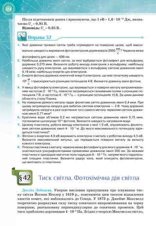 214
Після підстановки даних і враховуючи, що 1 еВ = 1,6 ∙ 10–19
 Дж, визна­
чаємо Uз
 = 0,95 В.
Відповідь: Uз
 
= 0,95 В.
Вправа 32
1.
	
Якої довжини промені світла треба спрямувати на поверхню цезію, щоб макси-
мальна швидкість виривання фотоелектронів дорівнювала 2000
 
км
с
? Червона межа
фотоефекту для цезію
 
— 690
 
нм.
2.
	
Найбільша довжина хвилі світла, за якої відбувається фотоефект для вольфраму,
дорівнює 0,275
 
мкм. Визначте роботу виходу електронів з вольфраму; найбільшу
швидкість руху електронів, що вириваються з вольфраму світлом довжиною хвилі
0,18
 
мкм; найбільшу енергію цих електронів.
3.
	
Енергія фотона дорівнює кінетичній енергії електрона, що має початкову швидкість
106
 
м
с
і прискорюється різницею потенціалів 4
 
В. Визначте довжину хвилі фотона.
4.
	
У явищі фотоефекту електрони, що вириваються з поверхні металу випромінюван-
ням частотою 2
 
·
 
1015
 
Гц, повністю затримуються гальмівним полем з різницею по-
тенціалів 7
 
В, а частотою 4
 
·
 
1015
 
Гц
 
— з різницею потенціалів 15
 
В. За цими даними
обчисліть сталу Планка.
5.
	
На поверхню деякого металу падає фіолетове світло довжиною хвилі 0,4
 
мкм. При
цьому затримуюча напруга для вибитих світлом електронів
 
— 2
 
В. Чому дорівнює
затримуюча напруга в разі освітлення того самого металу червоним світлом довжи-
ною хвилі 0,77
 
мкм?
6.
	
Краплина води об’ємом 0,2
 
мл нагрівається світлом довжиною хвилі 0,75
 
мкм,
поглинаючи щосекунди 1010
 
фотонів. Визначте швидкість нагрівання води.
7.
	
Цезієву пластинку, робота виходу електронів з якої 1,9
 
еВ, опромінюють фіолето-
вим світлом довжиною хвилі 4
 
·
 
10–7
 
м. До якого максимального потенціалу заря-
диться пластинка?
8.
	
Фотони з енергією 4,9
 
еВ виривають електрони з металу з роботою виходу 4,5 
еВ.
Визначте максимальний імпульс, що передається поверхні металу за вильоту
кожного електрона.
9.
	
Плоска пластинка з металу, червона межа фотоефекту для якого дорівнює 4
 
·
 
10–7
 
м,
освітлюється ультрафіолетовими променями довжиною хвилі 300
 
нм. За межами
пластинки є однорідне магнітне поле індукцією 6
 
·
 
10–5
 
Тл, напрям якого паралель-
ний площині пластинки. Визначте радіус кола, який описують фотоелектрони,
що вилітають із пластинки.
Т
иск світла. Фотохімічна дія світла
Дослід Лебедєва. Уперше висловив припущення про існування тис­
ку світла Йоганн Кеплер у 1619 р., пояснюючи цим тиском відхилення
хвостів комет, які наближались до Сонця. У 1873 р. Джеймс Максвелл
теоретично розрахував силу тиску сонячного випромінювання на чорну
поверхню, розташовану перпендикулярно до сонячних променів. Цей
тиск приблизно дорівнював 4 ∙ 10–6
 Па. Згідно з теорією Максвелла світло, 
§42
 