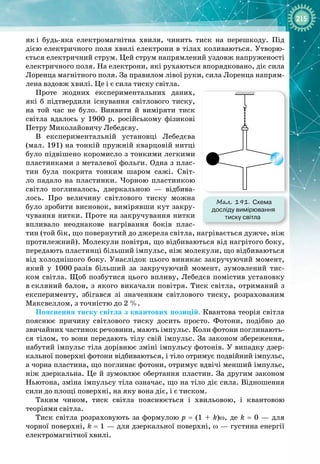 215
як
 
і будь
-
яка електромагнітна хвиля, чинить тиск на перешкоду. Під
дією електричного поля хвилі електрони в тілах коливаються. Утворю­
ється електричний струм. Цей струм напрямлений уздовж напруженості
електричного поля. На електрони, які рухаються впорядковано, діє сила
Лоренца магнітного поля. За правилом лівої руки, сила Лоренца напрям­
лена вздовж хвилі. Це і є сила тиску світла.
Проте жодних експериментальних даних,
які б підтвердили існування світлового тиску,
на той час не було. Виявити й виміряти тиск
світла вдалось у 1900  р. російському фізикові 
Петру Миколайовичу Лебедєву.
В експериментальній установці Лебедєва
(мал. 191) на тонкій пружній кварцовій нитці
було підвішено коромисло з тонкими легкими
пластинками з металевої фольги. Одна з плас­
тин була покрита тонким шаром сажі. Світ­
ло падало на пластинки. Чорною пластинкою 
світло поглиналось, дзеркальною  — відбива­
лось. Про величину світлового тиску можна
було зробити висновок, вимірявши кут закру­
чування нитки. Проте на закручування нитки
впливало неоднакове нагрівання боків плас­
тин (той бік, що повернутий до джерела світла, нагрівається дужче, ніж
протилежний). Молекули повітря, що відбиваються від нагрітого боку,
передають пластинці більший імпульс, ніж молекули, що відбиваються
від холоднішого боку. Унаслідок цього виникає закручуючий момент,
який у 1000
 
разів більший за закручуючий момент, зумовлений тис­
ком світла. Щоб позбутися цього впливу, Лебедєв помістив установку
в
 
скляний балон, з якого викачали повітря. Тиск світла, отриманий з
експерименту, збігався зі значенням світлового тиску, розрахованим
Максвеллом, з точністю до 2 %.
Пояснення тиску світла з квантових позицій. Квантова теорія світла
пояснює причину світлового тиску досить просто. Фотони, подібно до
звичайних частинок речовини, мають імпульс. Коли фотони поглинають­
ся тілом, то вони передають тілу свій імпульс. За законом збереження,
набутий імпульс тіла дорівнює зміні імпульсу фотонів. У випадку дзер­
кальної поверхні фотони відбиваються, і тіло отримує подвійний імпульс,
а чорна пластина, що поглинає фотони, отримує вдвічі менший імпульс,
ніж дзеркальна. Це й зумовлює обертання пластин. За другим законом
Ньютона, зміна імпульсу тіла означає, що на тіло діє сила. Відношення
сили до площі поверхні, на яку вона діє, і є тиском.
Таким чином, тиск світла пояснюється і хвильовою, і квантовою 
теоріями світла.
Тиск світла розраховують за формулою р  =  (1  +
 
k)ω, де k
 
=  0  — для 
чорної поверхні, k
 
= 1 — для дзеркальної поверхні, ω — густина енергії
електромагнітної хвилі.
Мал. 191. Схема
досліду вимірювання
тиску світла
 