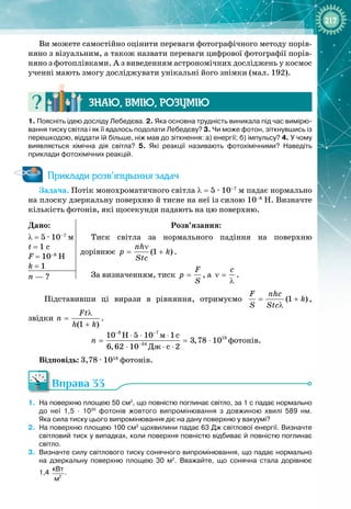 217
Ви можете самостійно оцінити переваги фотографічного методу порів­
няно з візуальним, а також назвати переваги цифрової фотографії порів­
няно з фотоплівками. А з виведенням астрономічних досліджень у космос
ученні мають змогу досліджувати унікальні його знімки (мал. 192).
Знаю, вмію, ро
з
умію
1. Поясніть ідею досліду Лебедєва. 2. Яка основна трудність виникала під час вимірю-
вання тиску світла і як її вдалось подолати Лебедєву? 3.
 
Чи може фотон, зіткнувшись із
перешкодою, віддати їй більше, ніж мав до зіткнення: а) енергії; б) імпульсу? 4. У
 
чому
виявляється хімічна дія світла? 5. Які реакції називають фотохімічними? Наведіть
приклади фотохімічних реакцій.
Приклади розв’язування задач
Задача. Потік монохроматичного світла λ = 5 ∙ 10–7
 м падає нормально
на плоску дзеркальну поверхню й тисне на неї із силою 10–8
 Н. Визначте
кількість фотонів, які щосекунди падають на цю поверхню.
Дано:
λ
 
= 5 ∙ 10–7
 м
t
 
= 1 c
F
 
= 10–8
 Н
k
 
= 1
Розв’язання:
Тиск світла за нормального падіння на поверхню 
дорівнює (1 )
nh
ð k
Stc
ν
= + .
За визначенням, тиск
F
p
S
= , а
c
ν =
λ
.
n — ?
Підставивши ці вирази в рівняння, отримуємо (1 )
F nhc
k
S Stc
= +
λ
, 
звідки
(1 )
Ft
n
h k
λ
=
+
.
8 7
18
34
ì
Äæ
10 H 5 10 1c
3,78 10
6,62 10 c 2
n
− −
−
⋅ ⋅ ⋅
= = ⋅
⋅ ⋅ ⋅
фотонів.
Відповідь: 3,78 ∙ 1018
 фотонів.
Вправа 33
1.
	
На поверхню площею 50
 
см2
, що повністю поглинає світло, за 1
 
с падає нормально
до неї 1,5
 
·
 
1020
 
фотонів жовтого випромінювання з довжиною хвилі 589
 
нм.
Яка
 
сила тиску цього випромінювання діє на дану поверхню у вакуумі?
2.
	
На поверхню площею 100
 
см2
щохвилини падає 63
 
Дж світлової енергії. Визначте
світловий тиск у випадках, коли поверхня повністю відбиває й повністю поглинає
світло.
3.
	
Визначте силу світлового тиску сонячного випромінювання, що падає нормально
на дзеркальну поверхню площею 30
 
м2
. Вважайте, що сонячна стала дорівнює
1,4
 
2
кВт
м
.
 