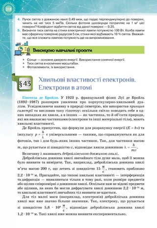 218
4.	
Пучок світла з довжиною хвилі 0,49
 
мкм, що падає перпендикулярно до поверхні,
чинить на неї тиск 5
 
мкПа. Скільки фотонів щосекунди потрапляє на 1
 
м2
цієї
поверхні? Коефіцієнт відбиття світла від даної поверхні
 
— 0,25.
5.
	
Визначте тиск світла на стінки електричної лампи потужністю 100
 
Вт. Колба лампи
має сферичну поверхню радіусом 5
 
см, стінки якої відбивають 10
 
% світла. Вважай-
те, що вся спожита лампою потужність іде на випромінювання.
В
иконуємо навчальні проєкти

	
Сонце
 
— основне джерело енергії. Використання сонячної енергії.

	
Тиск світла в космічних масштабах.

	
Фотоелементи, їх використання.
Хвильові властивості електронів.
Електрони в атомі
Гіпотеза де Бройля. У  1923  р. французький фізик Луї  де  Бройль 
(1892–1987) розширив уявлення про корпускулярно
-
хвильовий дуа­
лізм. Усвідомлюючи наявну в природі симетрію, він використав принцип
симетрії та висловив таку гіпотезу: оскільки світло поводить себе в од­
них випадках як хвиля, а в інших — як частинка, то й об’єкти природи,
які ми вважаємо частинками (електрони та інші матеріальні тіла), мають
хвильові властивості.
Де Бройль припустив, що формули для розрахунку енергії (Е = hν) та
імпульсу
h
ð =
λ
є універсальними — такими, що справджуються як для
фотонів, так і для будь
-
яких інших частинок. Так, для частинки масою
m, що рухається зі швидкістю v, відповідає хвиля довжиною
h
mv
λ = .
Величину λ називають дебройлівською довжиною хвилі.
Дебройлівська довжина хвилі звичайного тіла дуже мала, щоб її можна
було виявити та виміряти. Так, наприклад, дебройлівська довжина хвилі
м’яча масою 200  г, що летить зі швидкістю 15
 
ì
ñ
, становить приблизно
2,2 ∙ 10–34
 м. Пригадайте, що типові хвильові властивості — інтерференція
та
 
дифракція — виявляються тільки в тому разі, коли розміри предметів
або
 
щілин співрозмірні з довжиною хвилі. Оскільки нам не відомі предмети
або щілини, на яких би могли дифрагувати хвилі довжиною 2,2 ∙ 10–34
 м,
то
 
хвильові властивості звичайних тіл виявити не вдається.
Для тіл малої маси (наприклад, електронів) дебройліська довжина
хвилі має вже значно більше значення. Так, електрону, що рухається 
зі швидкістю 5,6  ∙  106
 
ì
ñ
, відповідає дебройлівська довжина хвилі 
1,2 ∙ 10–10
 м. Такі хвилі вже можна виявити експериментально.
§43
 