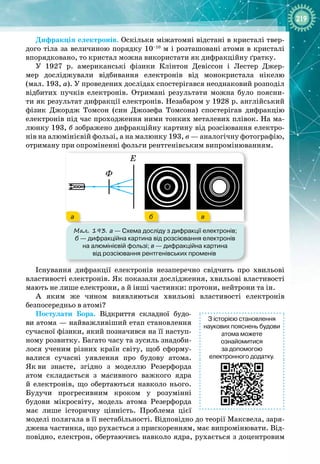 219
Дифракція електронів. Оскільки міжатомні відстані в кристалі твер­
дого тіла за величиною порядку 10–10
 м і розташовані атоми в кристалі
впорядковано, то кристал можна використати як дифракційну ґратку.
У 1927  р. американські фізики Клінтон  Девіссон і Лестер  Джер­
мер досліджували відбивання електронів від монокристала нікелю
(мал. 193, а). У проведених дослідах спостерігався неоднаковий розподіл
відбитих пучків електронів. Отримані результати можна було поясни­
ти як результат дифракції електронів. Незабаром у 1928 р. англійський 
фізик Джордж  Томсон (син Джозефа  Томсона) спостерігав дифракцію
електронів під час проходження ними тонких металевих плівок. На ма­
люнку 193, б зображено дифракційну картину від розсіювання електро­
нів на алюмінієвій фользі, а на малюнку 193, в — аналогічну фотографію,
отриману при опроміненні фольги рентгенівським випромінюванням.
Мал. 193. а
 
— Схема досліду з дифракції електронів;
б
 
— дифракційна картина від розсіювання електронів
на алюмінієвій фользі; в
 
— дифракційна картина
від розсіювання рентгенівських променів
Ф
Е
а б в
Існування дифракції електронів незаперечно свідчить про хвильові
властивості електронів. Як показали дослідження, хвильові властивості
мають не лише електрони, а й інші частинки: протони, нейтрони та ін.
А яким же чином виявляються хвильові властивості електронів 
безпосередньо в атомі?
Постулати Бора. Відкриття складної будо­
ви атома — найважливіший етап становлення 
сучасної фізики, який позначився на її наступ­
ному розвитку. Багато часу та зусиль знадоби­
лося ученим різних країн світу, щоб сформу­
валися сучасні уявлення про будову атома.
Як
 
ви знаєте, згідно з моделлю Резерфорда
атом складається з масивного важкого ядра
й електронів, що обертаються навколо нього. 
Будучи прогресивним кроком у розумінні 
будови мікросвіту, модель атома Резерфорда
має лише історичну цінність. Проблема цієї
моделі полягала в її нестабільності. Відповідно до теорії Максвела, заря­
джена частинка, що рухається з прискоренням, має випромінювати. Від­
повідно, електрон, обертаючись навколо ядра, рухається з доцентровим
З історією становлення
наукових пояснень будови
атома можете
ознайомитися
за допомогою
електронного додатку.
 