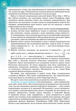 220
прискоренням, а отже, має випромінювати й, втрачаючи кінетичну енер­
гію, падати на ядро. Такий атом має існувати протягом неймовірно малих
інтервалів часу (близько 10 мільярдних частки секунди).
Вихід із ситуації запропонував данський фізик Нільс  Бор у 1913  р.
Він дійшов висновку, що планетарну модель атома Резерфорда варто
доповнити ідеями квантової теорії, яка починала утверджуватись. Бор
припустив, що електрони в атомах також не випромінюють енергію без­
перервно, випромінювати вони можуть лише під час переходу з одного
енергетичного стану в інший.
Нільс Бор доповнив планетарну модель атома такими постулатами:
1.
	
Атомна система може перебувати тільки в особливих стаціонарних,
або квантових, станах, кожному з яких відповідає певна енергія En
.
У стаціонарному стані електрон рухається по коловій орбіті радіусом r
й атом енергію не випромінює (у Нільса Бора йшлося про радіус орбіти
електрона, зараз ми говоримо про орбіталі електронів).
2.
	
Перехід атома з одного стаціонарного стану в інший супроводжується
випромінюванням або поглинанням фотонів, енергію яких hν визна­
чають за формулою k n
h E E
ν
= − , де k і n — цілі числа (номери стаціо­
нарних станів).
3.
	
Момент імпульсу електрона, що рухається зі швидкістю vn
на n
-
ій 
орбіті, радіус якої rn
, набуває дискретних значень
2
n n
h
L m r n n
= = =
π

υ ,
де n = 1, 2, 3 ... , m — маса електрона,   — зведена стала Планка.
Використовуючи закони механіки Ньютона та правила квантування, 
Бор зумів з високою точністю обчислити енергетичні стани атома 
Гідрогену. Проте застосування її до складніших атомів не давало таких
блискучих результатів. За  своєю природою вона була спрямована на 
вирішення конкретної проблеми: обґрунтування стабільності атома 
та пояснення лінійчатих спектрів. Незважаючи на це, теорія Бора 
в розвитку фізики відіграла значну роль.
По
-
перше, ідея квантування в моделі атома Бора узгоджувалася 
з ідеями де Бройля. Тим самим підтверджувалося, що корпускулярно-
хвильовий дуалізм закладений у самій структурі атома.
По
-
друге, вона стала поштовхом для розвитку квантової фізики.
Закони руху в квантовій фізиці. Ідея квантування — одна з найважливі­
ших ідей у науці ХХ ст. На її основі виникла й розвивається квантова фі-
зика, яка дає можливість вивчати особливості мікросвіту — світу атомів,
елементарних частинок та їх взаємодій. Не вдаючись у деталі математич­
ного апарату квантової фізики (він досить складний), ми розглянемо, як,
зокрема, вирішується основна задача механіки в квантовій фізиці. 
У  мікросвіті можна лише передбачити, з якою ймовірністю в даний 
момент часу частинка може перебувати в певній точці простору. Для цього 
користуються співвідношенням невизначеностей, установленим у 1927 р.
німецьким фізиком Вернером  Гейзенбергом (1901–1976, Німеччина). 
Згідно із цим принципом, ми не можемо знати одночасно точних значень
 