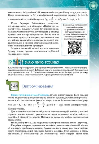 221
координати х і відповідної цій координаті складової імпульсу рх
частинки.
Якщо невизначеність ∆x у вимірюванні координати порядку λ, ∆x
 
≈
 
λ, 
а невизначеність у зміні імпульсу õ
h
p
∆ ≈
λ
, то добуток õ
x p h
∆ ⋅ ∆ ≈ .
Коли Вернера Гейзенберга запитали, 
як уявити атом, він відповів: «Навіть не на­
магайтеся». Ви досить часто бачили малюнки,
на яких частинки атома зображують у вигляді
кульок. Але насправді це не так. Зважаючи на
хвильову природу, електрон, рухаючись в ато­
мі, займає тривимірну ділянку, як лопаті вен­
тилятора, що в процесі обертання здатні запов­
нити кожний клаптик простору.
Завдяки квантовій фізиці вдалося пояснити 
будову атома, умови заповнення орбіталей
електронами тощо.
Знаю, вмію, ро
з
умію
1.
 
Електрон і протон рухаються з однаковими швидкостями. Якій із цих частинок відпо-
відає менша довжина хвилі? 2.
 
Про що свідчить дифракція електронів? Яке практичне
застосування вона має? 3. У чому планетарна модель атома Резерфорда не узгоджу-
ється із законами класичної фізики? 4.
 
Сформулюйте постулати Бора.
Випромінювання
Енергетичні рівні атома Гідрогену. Згідно з постулатами Бора перехід
атома з одного стаціонарного стану в інший супроводжується випроміню­
ванням або поглинанням фотонів, енергію яких hν визначають за форму­
лою k n
h E E
ν
= − , або k n
E E
h h
ν
= − , де k і n — цілі числа (номери стаціо­
нарних станів).
Для наочності прийнято зображати значення енергій атомів у вигляді
горизонтальних прямих, розташованих одна над одною на відстані, про­
порційній різниці їх енергій. Найнижча пряма відповідає нормальному
стану атома.
На малюнку 194, с. 222 зображено схему рівнів енергії атома Гідрогену.
Енергію електрона, що покинув атом (міститься на нескінченній відста­
ні від ядра), приймають за нуль. Зрозуміло, що в цьому разі енергія будь
-
якого електрона, який перебуває ближче до ядра, буде меншою, а
 
отже,
від’ємною. У  нормальному (не збудженому) стані енергія атома буде 
§44
З основними положеннями
квантової механіки
та фізичними основами
побудови періодичної
системи хімічних елементів
можете ознайомитися
в електронному додатку.
 