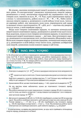 25
Як відомо, значення потенціальної енергії залежить від вибору нульо­
вого рівня. В  електростатиці1
умовились потенціальну енергію заряду,
розміщеного в точці, нескінченно віддаленій від зарядженого тіла, що
створює поле, вважати за нуль, W∞
= 0. Тоді, в разі переміщення заряду
 
q
з
 
точки 1 у нескінченність, робота поля A = W1
– W∞
= W1
. Тобто потен­
ціальна енергія заряду q, розміщеного в якій
-
небудь точці поля, чисель­
но дорівнює роботі, яку виконують сили поля, переміщуючи цей заряд
із вказаної точки в нескінченність: W = qEd, де d
 
— відстань від джерела
поля до точки, у якій перебуває заряд q.
Якщо поле створено позитивним зарядом, то значення потенціальної
енергії іншого позитивного заряду, розміщеного в деякій точці цього поля,
буде додатним, якщо ж поле створено негативним зарядом, то значення по­
тенціальної енергії позитивного заряду — від’ємне. Для негативного заря­
ду, розміщеного в електричному полі, усе буде навпаки. (Подумайте чому.)
Коли поле створено відразу кількома зарядами, потенціальна енергія заря­
ду q, розміщеного в якій
-
небудь точці такого поля, дорівнює алгебраїчній
сумі енергій, зумовлених полем кожного заряду в цій точці.
Знаю, вмію, ро
з
умію
1. Як обчислюється робота з переміщення зарядженого тіла в однорідному електрич-
ному полі? 2. У
 
тексті параграфа показано, що робота переміщення заряду з точ-
ки
 
1 у точку 2 дорівнює qEd. Якою буде робота, якщо цей само заряд переміщуєть-
ся з
 
точки 2 в
 
точку 1? 3. Чи завжди робота сил електричного поля вздовж замкненої
траєкторії дорівнює нулю? Наведіть приклад.
Вправа 4
1.
	
Електрон зі швидкістю 1,8
 
·
 
104
 
м
с
влітає в однорідне електричне поле напруженістю
3
 
мН
Кл
і рухається проти ліній поля. З яким прискоренням рухається електрон і якою
буде його швидкість, коли він пройде відстань 7,1
 
см? Скільки часу необхідно для
набуття цієї швидкості? Рух електрона відбувається у вакуумі.
2.
	
Кулька масою 40
 
мг, що має позитивний заряд q
 
=
 
1
 
нКл, рухається зі швидкістю 10
 
см
с
.
На
 
яку відстань може наблизитись кулька до позитивного точкового заряду
q0
 
=
 
1,33
 
нКл?
3.
	
Яка робота виконується в разі перенесення точкового заряду 20
 
нКл із нескінчен-
ності в точку, що лежить на відстані 1
 
см від поверхні кулі радіусом 1
 
см з поверхне-
вою густиною заряду 10
 
2
мкКл
м
?
4.
	
Дві кульки із зарядами 6,66
 
нКл та 13,33
 
нКл перебувають на відстані 40
 
см одна від
одної. Яку роботу необхідно виконати, щоб зменшити відстань між ними до 25
 
см?
5.
	
Точкові заряди q1
 
=
 
–17
 
нКл та q2
 
=
 
20
 
нКл перебувають від точкового заряду
q3
 
=
 
30
 
нКл відповідно на відстанях l1
 
=
 
2
 
см і l2
 
=
 
5
 
см. Яку мінімальну роботу проти
електричних сил необхідно виконати, щоб поміняти заряди q1
і q2
місцями?
1
В
 
електротехніці, на відміну від електростатики, за нуль часто приймають потенціальну
енергію заряду, розміщеного на Землі.
 