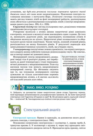 224
установив, що будь-яка речовина поглинає переважно промені такої
довжини хвилі, які сама може випромінювати. Пояснення спектрів по­
глинання випливає з постулатів Бора. Лінійчаті спектри поглинання
мають вигляд темних ліній на фоні неперервної райдуги, розташування
яких збігається з розташуванням кольорових ліній у спектрі випроміню­
вання даного газу (мал. 195, б; с. 223).
Смугастий спектр має вигляд кольорових смуг, розділених темними
проміжками (молекулярні спектри).
Утворення молекули з атомів змінює енергетичні рівні зовнішніх
електронів, оскільки в молекулі вони взаємодіють один з одним. До того
ж, виникають додаткові рівні, що відповідають коливанням атомів й
обертанню молекули як цілого. Енергетичні рівні коливального та обер­
тального рухів також квантовані. Таким чином, кожний атомний рівень 
розчіплюється на низку близьких рівнів. У  результаті переходів між
цими рівнями й виникає сукупність ліній, що утворює смугу.
У неперервному спектрі немає темних проміжків, і на екрані спектраль­
ного апарата можна побачити суцільну різнокольорову смугу. Це означає,
що в спектрі наявні всі довжини хвиль.
Неперервний спектр випромінюють розжа­
рені тверді тіла й розігріті рідини, які перебу­
вають за даної температури у стані термодина­
мічної рівноваги з випромінюванням. Гази під
високим тиском теж можуть випромінювати
неперервний спектр. Ця обставина свідчить
про те, що існування неперервного спектра 
зумовлене не тільки властивостями окремих
випромінюючих атомів, а й значно залежить
від взаємодії атомів між собою.
Знаю, вмію, ро
з
умію
1.  Зобразіть за допомогою схеми енергетичних рівнів атома Гідрогену перехід,
який відповідає випромінюванню ультрафіолетових променів. 2. За яким принципом
спектральні лінії Гідрогену об’єднано в серії? 3. Які речовини дають суцільний спектр?
Які
 
— лінійчатий? 4. Чим відрізняються лінійчаті спектри різних газів і пари?
С
пектральний аналіз
Спектральні прилади. Одним із приладів, за допомогою якого дослі­
джують спектри, є спектроскоп (мал. 196).
Основними елементами спектроскопа є коліматор 1, зорова труба 2,
трикутна призма 3. У коліматорі є щілина 4, через яку проходить світ­
ло від досліджуваного джерела світла S. Проходячи крізь призму, світло 
Про рентгенівське, теплове
та люмінесцентне, а також
спонтанне й вимушене
випромінювання читайте
в електронному додатку.
§45
 