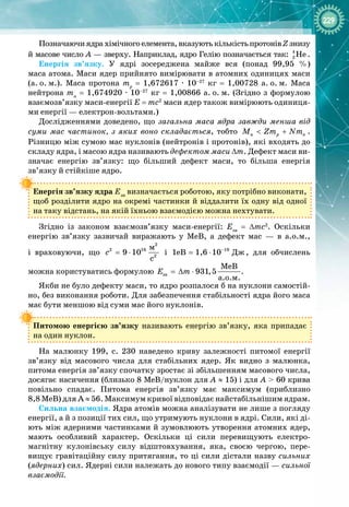 229
Позначаючиядра хімічного елемента, вказуютькількість протонівZ знизу
й масове число А
 
— зверху. Наприклад, ядро Гелію позначається так: 4
2 Íå .
Енергія зв’язку. У  ядрі зосереджена майже вся (понад 99,95  %)
маса атома. Маси ядер прийнято вимірювати в атомних одиницях маси
(а.
 
о.
 
м.). Маса протона mр
 
=  1,672617 
·
  10–27
  кг  =  1,00728  а.
 
о.
 
м. Маса
нейтрона mn
 
= 1,674920 
·
 10–27
 кг = 1,00866 а.
 
о.
 
м. (Згідно з формулою
взаємозв’язку маси-
енергії E = mc2
маси ядер також вимірюють одиниця­
ми енергії — електрон-
вольтами.)
Дослідженнями доведено, що загальна маса ядра завжди менша від
суми мас частинок, з яких воно складається, тобто ÿ p n
Ì Zm Nm
< + .
Різницю між сумою мас нуклонів (нейтронів і протонів), які входять до
складу ядра, і масою ядра називають дефектом маси ∆m. Дефект маси ви­
значає енергію зв’язку: що більший дефект маси, то більша енергія
зв’язку й стійкіше ядро.
Енергія зв’язку ядра Езв
визначається роботою, яку потрібно виконати,
щоб розділити ядро на окремі частинки й віддалити їх одну від одної 
на таку відстань, на якій їхньою взаємодією можна нехтувати.
Згідно із законом взаємозв’язку маси
-
енергії: Eзв
= ∆mc2
. Оскільки 
енергію зв’язку зазвичай виражають у МеВ, а дефект мас  — в а.о.м., 
і враховуючи, що
2
2 16
2
ì
9 10
ñ
c = ⋅ і 19
Äæ
1eB 1,6 10−
= ⋅ , для обчислень
можна користуватись формулою çâ
ÌåÂ
931,5
à.î.ì.
E m
=
∆ ⋅ .
Якби не було дефекту маси, то ядро розпалося б на нуклони самостій­
но, без виконання роботи. Для забезпечення стабільності ядра його маса
має бути меншою від суми мас його нуклонів.
Питомою енергією зв’язку називають енергію зв’язку, яка припадає 
на один нуклон.
На малюнку 199, с. 230 наведено криву залежності питомої енергії
зв’язку від масового числа для стабільних ядер. Як видно з малюнка, 
питома енергія зв’язку спочатку зростає зі збільшенням масового числа,
досягає насичення (близько 8 МеВ/нуклон для А
 
≈ 15) і для А
 
> 60 крива 
повільно спадає. Питома енергія зв’язку має максимум (приблизно
8,8 МеВ) для А ≈ 56. Максимум кривої відповідає найстабільнішим ядрам.
Сильна взаємодія. Ядра атомів можна аналізувати не лише з погляду
енергії, а й з позиції тих сил, що утримують нуклони в ядрі. Сили, які ді­
ють між ядерними частинками й зумовлюють утворення атомних ядер,
мають особливий характер. Оскільки ці сили перевищують електро­
магнітну кулонівську силу відштовхування, яка, своєю чергою, пере­
вищує гравітаційну силу притягання, то ці сили дістали назву сильних
(ядерних) сил. Ядерні сили належать до нового типу взаємодії — сильної
взаємодії.
 
