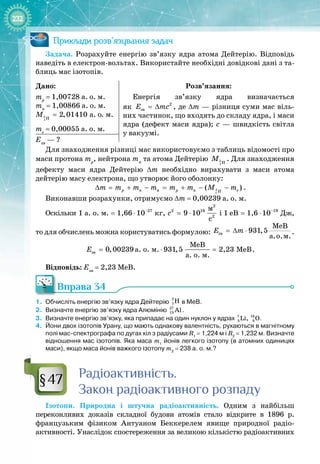 232
Приклади розв’язування задач
Задача. Розрахуйте енергію зв’язку ядра атома Дейтерію. Відповідь
наведіть в електрон
-
вольтах. Використайте необхідні довідкові дані з та­
блиць мас ізотопів.
Дано:
mp
= 1,00728 а. о. м.
mn
= 1,00866 а. о. м.
2
1 Í
à. î. ì.
2,01410
Ì =
me
= 0,00055 а. о. м.
Розв’язання:
Енергія зв’язку ядра визначається 
як 2
çâ
E mc
= ∆ , де ∆m — різниця суми мас віль­
них частинок, що входять до складу ядра, і маси
ядра (дефект маси ядра); c — швидкість світла 
у вакуумі.
Eзв
 — ?
Для знаходження різниці мас використовуємо з таблиць відомості про
маси протона mp
, нейтрона mn
та атома Дейтерію 2
1 Í
Ì . Для знаходження
дефекту маси ядра Дейтерію ∆m необхідно вирахувати з маси атома 
дейтерію масу електрона, що утворює його оболонку:
2
1
ÿ ( )
p n p n e
H
m m m m m m M m
∆ = + − = + − − .
Виконавши розрахунки, отримуємо ∆m = 0,00239 а. о. м.
Оскільки 27
à. î. ì. êã
1 1,66 10−
= ⋅ ,
2
2 16
2
ì
9 10
ñ
c = ⋅ і 19
Äæ
1 eB 1,6 10−
= ⋅ , 
то для обчислень можна користуватись формулою: çâ
ÌåÂ
à.î.ì.
931,5
E m
=
∆ ⋅ .
çâ
ÌåÂ
à. î. ì. ÌåÂ
à. î. ì.
0,00239 931,5 2,23
Å = ⋅ = .
Відповідь: Eзв
= 2,23 МеВ.
Вправа 34
1.
	
Обчисліть енергію зв’язку ядра Дейтерію
2
1H в МеВ.
2.
	
Визначте енергію зв’язку ядра Алюмінію 27
13 Al.
3.
	
Визначте енергію зв’язку, яка припадає на один нуклон у ядрах 7 16
3 8
Li, O.
4.
	
Йони двох ізотопів Урану, що мають однакову валентність, рухаються в магнітному
полі мас-спектрографа по дугах кіл з радіусами R1
 
=
 
1,224
 
м і R2
 
=
 
1,232
 
м. Визначте
відношення мас ізотопів. Яка маса m1
йонів легкого ізотопу (в атомних одиницях
маси), якщо маса йонів важкого ізотопу m2
 
=
 
238
 
а.
 
о.
 
м.?
Р
адіоактивність.
Закон радіоактивного розпаду
Ізотопи. Природна і штучна радіоактивність. Одним з найбільш 
переконливих доказів складної будови атомів стало відкрите в 1896  р.
французьким фізиком Антуаном  Беккерелем явище природної радіо­
активності. Унаслідок спостереження за великою кількістю радіоактивних 
§47
 
