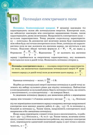 26
Потенціал електричного поля
Потенціал. Еквіпотенціальні поверхні. У  механіці взаємодію тіл 
характеризують силою або потенціальною енергією. Електричне поле, 
що забезпечує взаємодію між електрично зарядженими тілами, також 
характеризують двома величинами. Напруженість електричного поля —
це
 
силова характеристика. Тепер уведемо енергетичну характеристи­
ку — потенціал. За допомогою цієї величини можна буде порівнювати
міжсобоюбудь
-
якіточкиелектричногополя.Отже,потенціалякхаракте­
ристика поля не має залежати від значення заряду, що міститься в цих
точках. Поділимо обидві частини формули A = W1
– W2
на заряд q. 
Отримаємо = −
1 2
W W
A
q q q
. Відношення
W
q
не залежить від значення 
заряду і
 
приймається за енергетичну характеристику, яку називають
потен
­
ціалом поля в
 
даній точці. Позначають потенціал літерою ϕ.
Потенціал електричного поля ϕ — скалярна енергетична характеристи­
ка поля, що визначається відношенням потенціальної енергії W пози­
тивного заряду q в даній точці поля до величини цього заряду, ϕ =
W
q
.
Одиниця потенціалу — вольт, 1 
Äæ
Êë
 = 1 В.
Подібно до потенціальної енергії значення потенціалу в даній точці за­
лежить від вибору нульового рівня для відліку потенціалу. Найчастіше
в
 
електродинаміці за нульовий рівень беруть потенціал точки, що лежить
у нескінченності, а в електротехніці — на поверхні Землі.
Із уведенням потенціалу формулу для визначення роботи з переміщення
заряду між точками 1 і 2 можна записати у вигляді = ϕ − ϕ
1 2
A
q
. Оскільки
під час переміщення позитивного заряду в напрямку вектора напруженості
електричне поле виконує додатну роботу A
 
=
 
q(ϕ1
 
–
 
ϕ2
)
 
>
 
0, то потенціал ϕ1
більший за потенціал ϕ2
. Таким чином, напруженість електричного поля
напрямлена в бік зменшення потенціалу.
Якщо заряд переміщати з певної точки поля в нескінченність, то робо­
та A = q(ϕ – ϕ∞
). Оскільки ϕ∞
 = 0, то A = qϕ. Таким чином, величина потен­
ціалу
 
ϕ певної точки поля визначається роботою, яку виконує електричне
поле, переміщуючи одиничний позитивний заряд із цієї точки в нескін­
ченність, ϕ =
A
q
.
§6
 