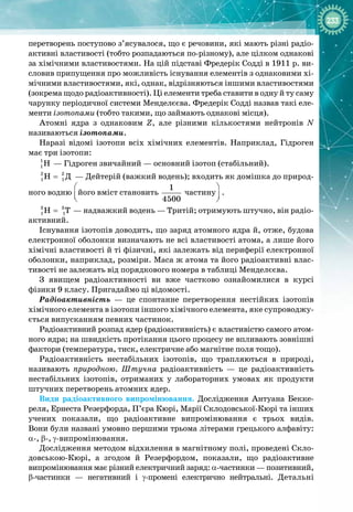233
перетворень поступово з’ясувалося, що є речовини, які мають різні радіо­
активні властивості (тобто розпадаються по
-
різному), але цілком однакові
за хімічними властивостями. На цій підставі Фредерік Содді в 1911 р. ви­
словив припущення про можливість існування елементів з однаковими хі­
мічними властивостями, які, однак, відрізняються іншими властивостями
(зокрема щодо радіоактивності). Ці елементи треба ставити в одну й ту саму
чарунку періодичної системи Менделєєва. Фредерік Содді назвав такі еле­
менти ізотопами (тобто такими, що займають однакові місця).
Атомні ядра з однаковим Z, але різними кількостями нейтронів N 
називаються ізотопами.
Наразі відомі ізотопи всіх хімічних елементів. Наприклад, Гідроген
має три ізотопи:
1
1H  — Гідроген звичайний — основний ізотоп (стабільний).
2 2
1 1Ä
H =  — Дейтерій (важкий водень); входить як домішка до природ­
ного водню
 
 
 
його вміст становить
1
4500
частину
 
 
 
.
3 3
1 1
H T
=  — надважкий водень — Тритій; отримують штучно, він радіо­
активний.
Існування ізотопів доводить, що заряд атомного ядра й, отже, будова
електронної оболонки визначають не всі властивості атома, а лише його
хімічні властивості й ті фізичні, які залежать від периферії електронної
оболонки, наприклад, розміри. Маса ж атома та його радіоактивні влас­
тивості не залежать від порядкового номера в таблиці Менделєєва.
З явищем радіоактивності ви вже частково ознайомилися в курсі 
фізики 9 класу. Пригадаймо ці відомості.
Радіоактивність  — це спонтанне перетворення нестійких ізотопів 
хімічного елемента в ізотопи іншого хімічного елемента, яке супроводжу­
ється випусканням певних частинок.
Радіоактивний розпад ядер (радіоактивність) є властивістю самого атом­
ного ядра; на швидкість протікання цього процесу не впливають зовнішні
фактори (температура, тиск, електричне або магнітне поля тощо).
Радіоактивність нестабільних ізотопів, що трапляються в природі,
називають природною. Штучна радіоактивність  — це радіоактивність
нестабільних ізотопів, отриманих у лабораторних умовах як продукти
штучних перетворень атомних ядер.
Види радіоактивного випромінювання. Дослідження Антуана Бекке­
реля, Ернеста Резерфорда, П’єра Кюрі, Марії Склодовської
-
Кюрі та інших 
учених показали, що радіоактивне випромінювання є трьох видів. 
Вони були названі умовно першими трьома літерами грецького алфавіту:
α
-
, β
-
, γ
-
випромінювання.
Дослідження методом відхилення в магнітному полі, проведені Скло­
довською
-
Кюрі, а згодом й Резерфордом, показали, що радіо
­
активне 
випромінювання має різний електричний заряд: α
-
частинки — по
­
зитивний,
β
-
частинки  — негативний і γ
-
промені електрично нейтральні. Детальні 
 