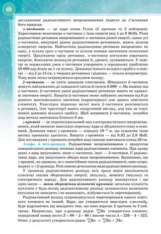 234
дослідження радіоактивного випромінювання підвели до з’ясування 
його природи.
α
-
частинки  — це ядра атома Гелію (2 протони та 2 нейтрони). 
Характерною величиною α-частинок є їхня енергія (від 4 до 9 МеВ). Різні 
радіоактивні речовини випромінюють α-частинки різної енергії, однак усі 
α-частинки, випущені даною радіоактивною речовиною, мають цілком
конкретну енергію. Найчастіше радіоактивна речовина випромінює не
одну, а кілька груп α-частинок із цілком певним значенням початкової
енергії. Пролітаючи крізь речовину, α-частинки поступово втрачають
енергію, йонізуючи молекули речовини й, урешті, зупиняються. У пові­
трі за нормальних умов α-частинки утворюють у середньому приблизно
50 000 пар йонів на 1 см шляху. Довжина їхнього вільного пробігу в пові­
трі — від 2 до 12 см, у твердих речовинах і рідинах — кілька мікрометрів.
Тому вони легко затримуються аркушем паперу.
β
-
частинки  — це потік швидких електронів. Швидкості β
-
частинок 
можуть наближатись до швидкості світла й сягати 0,999
 
⋅
 
с. На відміну від 
α-частинок, β
-
частинки даної радіоактивної речовини мають не однако­
ві значення енергії. Енергія β
-
частинок може набувати значення від
 
0
 
до
деякого максимального значення (характерного для даного хімічного 
елементу). Унаслідок відносно малої маси β-
частинки розсіюються 
в речовині, їхні траєкторії мають покручений вигляд, для них не існує
певної довжини вільного пробігу. Щоб затримати β
-
частинки, потрібен
шар металу завтовшки близько 3 мм.
γ
-
промені — це короткохвильовий вид електромагнітного випроміню­
вання, який виникає внаслідок переходу ядра зі збудженого стану в осно­
вний. Довжина хвилі γ
-
променів — порядку 10–10
 м, що зумовлює їхню
високу проникну здатність. Енергія γ-променів  — від 0,02 до 2,6  МеВ.
Для
 
поглинання γ
-
променів потрібен шар свинцю завтовшки понад 20 см.
Альфа
-
й бета
-
розпади. Радіоактивне випромінювання є продуктом 
самодовільного розпаду атомних ядер радіоактивних елементів. При цьому
деякі з ядер випускають лише α
-
частинки, інші — β
-
частинки. Є радіоак­
тивні ядра, які випускають обидва види випромінювання. Зауважимо, що
γ
-
промені, як правило, не є самостійним типом радіоактивності, воно супро­
воджує α
- 
і β
-
розпади. Розглянемо детальніше види радіоактивного розпаду.
У процесах радіоактивного розпаду всіх трьох видів виконуються 
класичні закони збереження: енергії, імпульсу, моменту імпульсу та
електричного заряду. Для радіоактивного розпаду виконується і ще
один закон — закон збереження кількості нуклонів: загальна кількість 
нуклонів у будь
-
якому радіоактивному розпаді залишається незмінною
(нуклони не зникають і не виникають, відбувається їх перетворення).
Радіоактивний розпад супроводжується перетворенням одного хіміч­
ного елемента на інший. Ядро, що утворюється внаслідок α-розпаду, 
буде відрізнятись від вихідного тим, що воно втрачає 2 протони та 2 ней­
трони. Наприклад, при α
-
розпаді радію 226
88 Ra утворюється елемент, 
порядковий номер якого Z = 88 – 2 = 86 і масове число A = 226 – 4 = 222.
Отже, у результаті утворюється радон 226 222 4
88 86 2
Ra Rn + He
→ .
 