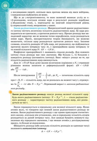 236
з поглинанням енергії, оскільки маса протона менша від маси нейтрона, 
і самодовільно відбуватись не може.
Що ж до γ-випромінювання, то воно зазвичай виникає услід за α
- 
і
 
β
-
розпадами, оскільки атомне ядро в результаті розпадів перебуває
у
 
збудженому стані, і, переходячи на нижчий енергетичний рівень 
(у нормальний стан), випромінює γ
-
квант.
Закон радіоактивного розпаду. Макроскопічний зразок радіоактивно­
го ізотопу містить величезну кількість радіоактивних ядер. Ці ядра роз­
падаються не одночасно, а протягом деякого часу. Процес розпаду має ви­
падковий характер: ми не можемо точно передбачити, коли розпадеться
певне ядро. Проте, використовуючи теорію ймовірності, ми можемо 
визначити, скільки ядер розпадеться протягом деякого часу. Іншими 
словами, кількість розпадів ∆N (або ядер, які розпались), що відбуваються
протягом малого інтервалу часу ∆t, є пропорційною цьому інтервалу ∆t
та
 
повній кількості ядер N: N N t
∆ = −λ ∆ .
Коефіцієнт пропорційності λ називають сталою розпаду. Для кожного 
ізотопу стала розпаду має своє значення. Що більша λ, то більшою є
швидкість розпаду (активність ізотопу). Знак «мінус» указує на те, що
кількість радіоактивних ядер зменшується.
Для ∆t → 0 ∆N буде дуже малою величиною порівняно з N, і отримане
рівняння можна записати в диференціальній формі: dN Ndt
= −λ  
або
dN
dt
N
= −λ .
Після інтегрування
0 0
N t
N
dN
dt
N
=− λ
∫ ∫ , де N0
 — початкова кількість ядер
при t
 
= 0, N — кількість ядер, що не розпалась на момент часу t, отримує­
мо
0
ln
N
t
N
= −λ або 0
t
N N e−λ
= . Отриманий вираз і є законом радіоактив-
ного розпаду.
Закон радіоактивного розпаду описує розпад великої кількості ядер
будь
-
якого радіоактивного ізотопу: 0
t
N N e−λ
= , λ — стала радіоактив­
ного розпаду  — характеризує частку радіоактивних ядер, які розпа­
дуться за час t.
Закон справджується в середньому для великої кількості ядер. Якщо
атомів мало, то говорити про певний закон радіоактивного розпаду не
можна. Закон радіоактивного розпаду є ще одним прикладом статистич­
ного закону, оскільки він установлює, яка в середньому кількість атомів
розпадеться за даний інтервал часу. Але завжди бувають неминучі від­
хилення від середнього значення, і що менше атомів у досліджуваному
зразку, то більші ці відхилення.
Швидкість розпаду (або загальна кількість розпадів за одиницю часу)
називають активністю ізотопу:
0
t
A N N e−λ
= −λ = −λ .
 