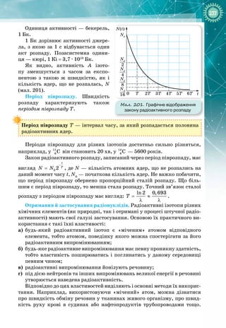 237
Одиниця активності — бекерель,
1 Бк.
1 Бк дорівнює активності джере­
ла, з якою за 1  с відбувається один
акт розпаду. Позасистемна одини­
ця — кюрі, 1 Кі = 3,7 
·
 1010
 Бк.
Як видно, активність А  ізото­
пу зменшується з часом за експо­
нентою з такою ж швидкістю, як і
кількість ядер, що не розпалась, N 
(мал. 201).
Період піврозпаду. Швидкість
розпаду характеризують також 
періодом піврозпаду T.
Період піврозпаду T — інтервал часу, за який розпадається половина
радіоактивних ядер.
Періоди піврозпаду для різних ізотопів достатньо сильно різняться, 
наприклад, у 11
6 C він становить 20 хв, у 14
6 C  — 5600 років.
Закон радіоактивного розпаду, записаний через період піврозпаду, має
вигляд 0 2
t
T
N N
−
= , де N — кількість атомних ядер, що не розпались на
даний момент часу t, N0
 — початкова кількість ядер. Не важко побачити,
що період піврозпаду обернено пропорційний сталій розпаду. Що біль­
шим є період піврозпаду, то менша стала розпаду. Точний зв’язок сталої
розпаду з періодом піврозпаду має вигляд:
ln 2 0,693
T
= ≈
λ λ
.
Отримання й застосування радіонуклідів. Радіоактивні ізотопи різних
хімічних елементів (як природні, так і отримані у процесі штучної радіо­
активності) мають свої галузі застосування. Основою їх практичного ви­
користання є такі їхні властивості:
а)
	
будь
-
який радіоактивний ізотоп є «міченим» атомом відповідного 
елемента, тобто атомом, поведінку якого можна спостерігати за його
радіоактивним випромінюванням;
б)
 	
будь
-
яке радіоактивне випромінювання має певну проникну здатність,
тобто властивість поширюватись і поглинатись у даному середовищі
певним чином;
в)
	
радіоактивні випромінювання йонізують речовину;
г)
	
під дією нейтронів та інших випромінювань великої енергії в речовині
утворюється наведена радіоактивність.
Відповідно до цих властивостей виділяють і основні методи їх викорис­
тання. Наприклад, використовуючи «мічений» атом, можна дізнатися
про швидкість обміну речовин у тканинах живого організму, про швид­
кість руху крові в судинах або нафтопродуктів трубопроводами тощо.
Мал. 201. Графічне відображення
закону радіоактивного розпаду
t
T 2T
0 3T 4T 5T 6T
N(t)
N0
N0
2
N0
4
N0
8
N0
16
 