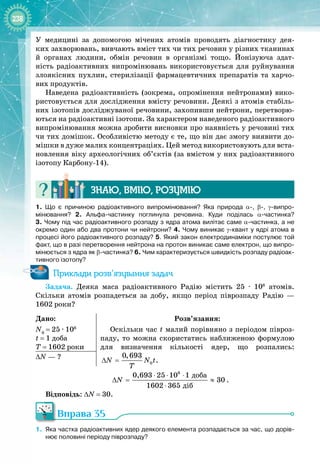238
У  медицині за допомогою мічених атомів проводять діагностику дея­
ких захворювань, вивчають вміст тих чи тих речовин у різних тканинах 
й органах людини, обмін речовин в організмі тощо. Йонізуюча здат­
ність радіоактивних випромінювань використовується для руйнування 
злоякісних пухлин, стерилізації фармацевтичних препаратів та харчо­
вих продуктів.
Наведена радіоактивність (зокрема, опромінення нейтронами) вико­
ристовується для дослідження вмісту речовини. Деякі з атомів стабіль­
них ізотопів досліджуваної речовини, захопивши нейтрони, перетворю­
ються на радіоактивні ізотопи. За характером наведеного радіоактивного
випромінювання можна зробити висновки про наявність у речовині тих
чи тих домішок. Особливістю методу є те, що він дає змогу виявити до­
мішки в дуже малих концентраціях. Цей метод використовують для вста­
новлення віку археологічних об’єктів (за вмістом у них радіоактивного
ізотопу Карбону
-
14).
Знаю, вмію, ро
з
умію
1.
 
Що є причиною радіоактивного випромінювання? Яка природа α-, β-, γ-випро
­
мінювання? 2.  Альфа-частинку поглинула речовина. Куди поділась α-частинка?
3. Чому під час радіоактивного розпаду з ядра атома вилітає саме α-частинка, а не
окремо один або два протони чи нейтрони? 4.
 
Чому виникає γ-квант у ядрі атома в
процесі його радіоактивного розпаду? 5.
 
Який закон електродинаміки постулює той
факт, що в разі перетворення нейтрона на протон виникає саме електрон, що випро-
мінюється з ядра як β-частинка? 6.
 
Чим характеризується швидкість розпаду радіоак-
тивного ізотопу?
Приклади розв’язування задач
Задача. Деяка маса радіоактивного Радію містить 25  ∙  106
  атомів.
Скільки атомів розпадеться за добу, якщо період піврозпаду Радію  —
1602 роки?
Дано:
N0
 
= 25 ∙ 106
t = 1 доба
T = 1602 роки
Розв’язання:
Оскільки час t малий порівняно з періодом півроз­
паду, то можна скористатись наближеною формулою
для визначення кількості ядер, що розпались:
0
0,693
N N t
T
∆ = .
∆N
 
— ?
6
äîáà
äіá
0,693 25 10 1
30
1602 365
N
⋅ ⋅ ⋅
∆
= ≈
⋅
.
Відповідь: ∆N = 30.
Вправа 35
1.
	
Яка частка радіоактивних ядер деякого елемента розпадається за час, що дорів-
нює половині періоду піврозпаду?
 