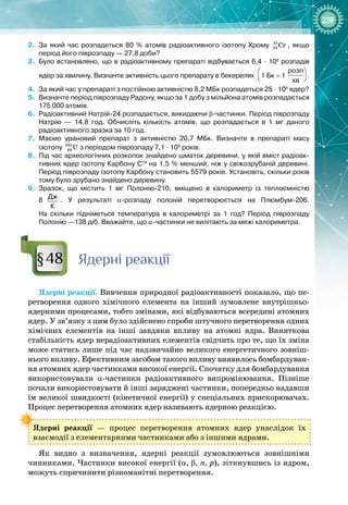 239
2.
	
За який час розпадеться 80
 
% атомів радіоактивного ізотопу Хрому 51
24 Cr , якщо
період його піврозпаду
 
— 27,8
 
доби?
3.
	
Було встановлено, що в радіоактивному препараті відбувається 6,4
 
·
 
108
розпадів
ядер за хвилину. Визначте активність цього препарату в бекерелях
 
 
 
розп
хв
1
 
Бк
 
=
 
1
 
 
 
 
розп
хв
.
4.
	
За який час у препараті з постійною активністю 8,2 МБк розпадеться 25
 
·
 
108
ядер?
5.
	
Визначте період піврозпаду Радону, якщо за 1
 
добу з мільйона атомів розпадається
175
 
000
 
атомів.
6.
	
Радіоактивний Натрій-24 розпадається, викидаючи β-частинки. Період піврозпаду
Натрію
 
— 14,8
 
год. Обчисліть кількість атомів, що розпадається в 1
 
мг даного
радіоактивного зразка за 10 
год.
7.
	
Маємо урановий препарат з активністю 20,7
 
МБк. Визначте в препараті масу
ізотопу 235
92 U з періодом піврозпаду 7,1
 
·
 
108
 
років.
8.
	
Під час археологічних розкопок знайдено шматок деревини, у якій вміст радіоак-
тивних ядер ізотопу Карбону С14
на 1,5 
% менший, ніж у свіжозрубаній деревині.
Період піврозпаду ізотопу Карбону становить 5579
 
років. Установіть, скільки років
тому було зрубано знайдено деревину.
9.
	
Зразок, що містить 1
 
мг Полонію-210, вміщено в калориметр із теплоємністю
8
  
Дж
К
. У
 
результаті α-розпаду полоній перетворюється на Плюмбум-206.
На
 
скільки підніметься температура в калориметрі за 1
 
год? Період піврозпаду
Полонію
 
—138
 
діб. Вважайте, що α-частинки не вилітають за межі калориметра.
Я
дерні реакції
Ядерні реакції. Вивчення природної радіоактивності показало, що пе­
ретворення одного хімічного елемента на інший зумовлене внутрішньо­
ядерними процесами, тобто змінами, які відбуваються всередині атомних
ядер. У зв’язку з цим було здійснено спроби штучного перетворення одних
хімічних елементів на інші завдяки впливу на атомні ядра. Виняткова
стабільність ядер нерадіоактивних елементів свідчить про те, що їх зміна
може статись лише під час надзвичайно великого енергетичного зовніш­
нього впливу. Ефективним засобом такого впливу виявилось бомбардуван­
ня атомних ядер частинками високої енергії. Спочатку для бомбардування
використовували α
-
частинки радіоактивного випромінювання. Пізніше
почали використовувати й інші заряджені частинки, попередньо надавши
їм великої швидкості (кінетичної енергії) у спеціальних прискорювачах.
Процес перетворення атомних ядер називають ядерною реакцією.
Ядерні реакції  — процес перетворення атомних ядер унаслідок їх 
взаємодії з елементарними частинками або з іншими ядрами.
Як видно з визначення, ядерні реакції зумовлюються зовнішніми 
чинниками. Частинки високої енергії (α, β, n, p), зіткнувшись із ядром,
можуть спричинити різноманітні перетворення.
§48
 