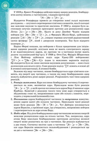 240
У 1919 р. Ернест Резерфорд здійснив першу ядерну реакцію, бомбарду­
ючи азотну мішень α
-
частинками, і відкрив протон (р):
14 4 17 1
7 2 8 1
N He O p
+ → + .
Відкриття Резерфорда привело до створення нової галузі наукових 
досліджень — штучного перетворення хімічних елементів, яка й сьогодні
має важливе наукове та практичне значення. У 1932 р. вперше було за­
стосовано штучно отримані прискорені протони для розщеплення ядра
Літію: 7 1 4 4
3 1 2 2
Li He He
p
+ → + . Цього ж року Джеймс Чедвік відкрив 
нейтрон (n): 9 4 12 1
4 2 6 0
Be He C n
+ → + , а Фредерік Жоліо
-
Кюрі, здійснивши 
реакцію 27 4 30 1
13 2 15 0
Al He P n
+ → + , уперше отримав штучний радіоактивний
ізотоп фосфору 30
15 P , який є джерелом позитронів. Так було відкрито 
позитрон 0 e
+
.
Енріко Фермі показав, що нейтрони є більш придатними для ініцію­
вання ядерних реакцій, оскільки вони не мають електричного заряду 
й не відштовхуються ядром, як протони чи α
-
частинки (котрі мають 
долати «кулонівський бар’єр»). У 1938 р. Отто Ган, Фрідріх Штрассман 
і Ліза Майтнер здійснили поділ ядра Урану
-
235 нейтронами:
235 1 145 88 1
92 0 56 36 0
U Ba Kr 3
n n
+ → + + (один із можливих варіантів поділу). 
Це відкриття було не лише значним науковим досягненням — воно стало
доленосним для всього світу. Саме реакція поділу 235
92 U лежить в основі дії
й атомної електростанції, й атомної бомби.
Залежно від виду частинок, якими бомбардується ядро хімічного еле­
мента, від енергії цих частинок, а також від виду бомбардованих ядер
можуть відбуватись різні ядерні реакції. Розрізняють такі типи ядерних
реакцій.
1.
	
Реакція захоплення. Ядро поглинає бомбардуючу частинку й перетво­
рюється на нове, масивніше ядро. Прикладом може бути реакція
11 1 12
5 1 6
Â Ñ
ð
+ → , у якій протон поглинається ядром Бору й виникає ядро
Карбону. Зазвичай у реакціях такого типу нове ядро утворюється в
збудженому стані та, випромінивши один або кілька γ
-
квантів, пере­
ходить у нормальний (основний) стан.
2.
	
Поглинання ядром бомбардуючої частинки та випускання новоутво­
реним ядром однієї або кількох частинок. Прикладом такої реакції
може бути реакція 9 2 10 1
4 1 5 0
Be H B n
+ → + . Тут Дейтрон поглинається
ядром Берилію, а проміжне ядро, що утворилось, випромінює нейтрон
і перетворюється на ядро атома Бору.
3.
	
Поділ ядра. Під дією бомбардування ядер частинками великих енергій
можливе розщеплення ядра на кілька частин. Так, наприклад, ядро
атома Бору внаслідок бомбардування протонами достатньо великої
енергії може розпастись на три α
-
частинки. Ця реакція відбувається
у
 
два етапи. Спочатку вилітає одна α
-
частинка 11 1 8 4
5 1 4 2
Â Âå Íå
ð
+ → + ,
але ядро Берилію виявляється сильнозбудженим і розпадається ще
на
 
дві α
-
частинки: 8 4 4
4 2 2
Âå Íå Íå
→ + .
 