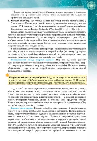 241
Якщо частинка високої енергії влучає в ядро масивного елемента,
останнє може розпастись на велику кількість частинок або на уламки
приблизно однакової маси.
4.
	
Реакція синтезу. Це реакція злиття (синтезу) легких атомних ядер у
більш важке. Синтез можливий лише за дуже високих температур — по­
рядку 108
 K і вищих (тому їх ще називають термоядерними реакціями).
Наприклад, синтез Гелію з Дейтерію і Тритію, 2 3 4 1
1 1 2 0
H H He n
+ → + .
Термоядерні реакції відіграють вирішальну роль в еволюції Всесвіту,
зокрема шляхом термоядерних реакцій сформувались хімічні елементи. 
Енергія випромінювання зір  — це енергія термоядерних реакцій, що 
відбуваються в їхніх надрах. Для Сонця основною реакцією є перетворення
чотирьох протонів на ядро атома Гелію, що супроводжується виділенням
енергії понад 26 МеВ за один цикл.
У земних умовах отримати температуру, за якої можлива термоядерна
реакція, можна, лише застосувавши ядерний вибух (на цьому ґрунтуєть­
ся принцип дії водневої бомби) або потужний імпульс лазерного випромі­
нювання (керована термоядерна реакція синтезу).
Енергетичний вихід ядерної реакції. Під час ядерних реакцій
обов’язково виконуються закони збереження (електричного заряду, енер­
гії, імпульсу та моменту імпульсу, кількості нуклонів). На основі закону 
збереження і перетворення енергії можна розрахувати енергетичний 
вихід ядерної реакції.
Енергетичний вихід ядерної реакції Евих
 — це енергія, яка виділяється
як продукт реакції (або затрачається для здійснення реакції). Вона до­
рівнює різниці енергій спокою всіх ядер і частинок до та після реакції.
2
âèõ
E mc
= ∆ , де Δm — дефект маси, який можна розрахувати як різницю
між сумою мас спокою ядер і частинок до та після ядерної реакції. 
Якщо сумарна маса продуктів реакції менша від суми мас вихідних ядер,
то реакція супроводжується виділенням енергії — у вигляді кінетичної
енергії утворених частинок. Якщо ж сумарна маса продуктів реакції 
більша за сумарну масу вихідних ядер, то така реакція для свого перебігу
потребує енергетичної підтримки.
Ядерна енергетика. Пошук способів перетворення й використання
енергії є не просто проблемою дослідження науковців. Енергонезалеж­
ність, енергетична безпека є однією з найважливіших проблем внутріш­
ньої та зовнішньої політики держав. Розвиток людського суспільства
нерозривно пов’язаний з використанням природних ресурсів нашої
планети, зі споживанням різних видів енергії у дедалі більших масшта­
бах. Усі здобутки сучасної цивілізації можливі завдяки тій величезній 
кількості штучної енергії, яку виробляє людство. Виробництво теплової 
та електричної енергії ґрунтується на процесі спалювання копалин
-
 
 