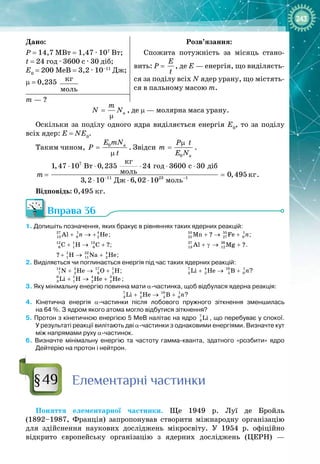 243
Дано:
Р
 
= 14,7 МВт = 1,47 ∙ 107
 Вт;
t
 
= 24 год ∙ 3600 с ∙ 30 діб;
Е0
 = 200 МеВ = 3,2 ∙ 10–11
 Дж;
μ = 0,235  êã
ìîëü
Розв’язання:
Спожита потужність за місяць стано­
вить: Р
 
= 
E
t
, де Е — енергія, що виділяєть­
ся за поділу всіх N ядер урану, що містять­
ся в пальному масою m.
m — ?
a
m
N N
=
µ
, де μ
 
— молярна маса урану.
Оскільки за поділу одного ядра виділяється енергія Е0
, то за поділу
всіх ядер: Е
 
= NЕ0
.
Таким чином, 0 a
E mN
P
t
=
µ
. Звідси
0 a
P t
m
E N
µ
= .
7
11 23 1
êã
Âò ãîä ñ äіá
ìîëü êã
Äæ ìîëü
1,47 10 0,235 24 3600 30
0,495
3,2 10 6,02 10
m − −
⋅ ⋅ ⋅ ⋅ ⋅
=
⋅ ⋅ ⋅
.
Відповідь: 0,495 кг.
Вправа 36
1. Допишіть позначення, яких бракує в рівняннях таких ядерних реакцій:
27 1 4
13 0 2
Al He
n
+ → + ;
12 1 13
6 1 6
Ñ Í Ñ ?
+ → + ;
1 22 4
1 11 2
? H Na He
+ → + ;
55 55 1
25 27 0
Mn ? Fe n
+ → + ;
27 26
13 12
Al Mg ?
+ γ → + .
2. Виділяється чи поглинається енергія під час таких ядерних реакцій:
14 4 17 1
7 2 8 1
N He O H
+ → + ;
6 1 4 3
3 1 2 2
Li H He He
+ → + ;
7 4 10 1
3 2 5 0
Li He B n
+ → + ?
3. Яку мінімальну енергію повинна мати α-частинка, щоб відбулася ядерна реакція:
7 4 10 1
3 2 5 0
Li He B n
+ → + ?
4.  Кінетична енергія α-частинки після лобового пружного зіткнення зменшилась
на
 
64
 
%. З ядром якого атома могло відбутися зіткнення?
5. Протон з кінетичною енергією 5
 
МеВ налітає на ядро 7
3 Li , що перебуває у спокої.
У
 
результаті реакції вилітають дві α-частинки з однаковими енергіями. Визначте кут
між напрямами руху α-частинок.
6.  Визначте мінімальну енергію та частоту гамма-кванта, здатного «розбити» ядро
Дейтерію на протон і нейтрон.
Елементарні частинки
Поняття елементарної частинки. Ще 1949  р. Луї де Бройль 
(1892–1987, Франція) запропонував створити міжнародну організацію
для здійснення наукових досліджень мікросвіту. У  1954  р. офіційно 
відкрито європейську організацію з ядерних досліджень (ЦЕРН)  — 
§49
 