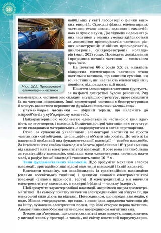244
найбільшу у світі лабораторію фізики висо­
ких енергій. Сьогодні фізика елементарних
частинок стала новою, великою і самостій­
ною галуззю науки. Дослідження елементар­
них частинок у земних умовах здійснюється
за допомогою прискорювачів частинок різ­
них конструкцій: лінійних прискорювачів,
циклотронів, синхрофазотронів, колайде­
рів (мал. 202) тощо. Проводять дослідження
і
 
природних потоків частинок — космічного
проміння.
На початок 60
-
х років ХХ  ст. кількість
відкритих елементарних частинок стала 
настільки великою, що виникли сумніви, чи
всі частинки, які називають елементарними,
повністю відповідають цій назві.
Поняття елементарних частинок ґрунтуєть­
ся на факті дискретної будови речовини. Ряд
елементарних частинок має складну внутрішню структуру, проте розділити 
їх на частини неможливо. Інші елементарні частинки є безструктурними
й
 
можуть вважатися первинними фундаментальними частинками.
Елементарна частинка  — збірний термін, що належить до
мікрооб’єктів у суб’ядерному масштабі.
Найхарактернішою особливістю елементарних частинок є їхня здат­
ність до перетворень і взаємодії. Водночас дочірні частинки не є структур­
ними складовими материнських, а народжуються в актах перетворення.
Отже, за сучасними уявленнями, елементарні частинки не просто
«цеглинки» світобудови, це специфічні об’єкти мікросвіту. До того ж їм
властивий особливий вид фундаментальної взаємодії — слабка взаємодія. 
За
 
інтенсивністю слабка взаємодія в багато (приблизно в 1014
) разів менша
від сильної і навіть електромагнітної взаємодії. Проте вона значно більша
за гравітаційну взаємодію, оскільки маси елементарних частинок надто
малі, а радіус їхньої взаємодії становить лише 10–18
 м.
Типи фундаментальних взаємодій. Щоб зрозуміти механізм слабкої
взаємодії, пригадаймо інші відомі нам типи взаємодій і їхній характер.
Вивчаючи механіку, ми ознайомились із гравітаційною взаємодією 
(силами всесвітнього тяжіння) і деякими виявами електромагнітної 
взаємодії (силами пружності, тертя). В  електродинаміці ми вивчили 
електромагнітну взаємодію, а в ядерній фізиці — сильну (ядерну).
Щоб зрозуміти характер слабкої взаємодії, звернімося ще раз до електро­
магнітної. На самому початку вивчення електродинаміки ми з’ясували, що
електричні сили діють на відстані. Посередником, що передає взаємодію, є
поле. Можна стверджувати, що сила, з якою одна заряджена частинка діє
на іншу, зумовлена електричним полем, що його створює перша частинка.
Аналогічним способом магнітне поле є посередником магнітних сил.
Згодом ми з’ясували, що електромагнітні поля можуть поширюватись
у вигляді хвиль у просторі, а також, що світлу властивий корпускулярно
-
Мал. 202. Прискорювачі
елементарних частинок
 