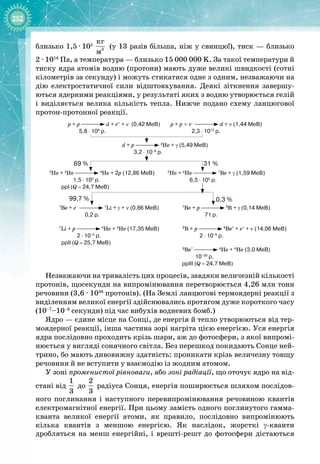 252
близько 1,5
 
∙
 
105
 
3
êã
ì
(у 13 разів більша, ніж у свинцю!), тиск — близько
2
 
∙
 
1018
 Па, а температура — близько 15 000 000 K. За такої температури й
тиску ядра атомів водню (протони) мають дуже великі швидкості (сотні
кілометрів за секунду) і можуть стикатися одне з одним, незважаючи на
дію електростатичної сили відштовхування. Деякі зіткнення завершу­
ються ядерними реакціями, у результаті яких з водню утворюється гелій
і виділяється велика кількість тепла. Нижче подано схему ланцюгової
протон
-
протонної реакції.
p + p d + e+
+ ν (0,42 МеВ) p + p + e–
d + ν (1,44 МеВ)
5,8
 
⋅ 109
р. 2,3
 
⋅ 1012
р.
d + p 3
He + γ (5,49 МеВ)
3,2
 
⋅ 10–8
р.
3
He + 3
He 4
He + 2p (12,86 МеВ) 3
He + 4
He 7
Be + γ (1,59 МеВ)
1,5
 
⋅ 105
р. 6,5
 
⋅ 105
р.
ppI (Q = 24,7 МеВ)
7
Be + e– 7
Li + γ + ν (0,86 МеВ) 7
Be + p 8
B + γ (0,14 МеВ)
0,2
 
р. 71 р.
7
Li + p 4
He + 4
He (17,35 МеВ) 8
B + p 8
Be*
+ e+
+ ν (14,06 МеВ)
2
 
⋅ 10–5
р. 2
 
⋅ 10–8
р.
ppII (Q = 25,7 МеВ)
8
Be* 4
He + 4
He (3,0 МеВ)
10–29
р.
ppIII (Q = 24,7 МеВ)
69
 
%
99,7
 
%
31
 
%
0,3
 
%
Незважаючи на тривалість цих процесів, завдяки величезній кількості
протонів, щосекунди на випромінювання перетворюється 4,26 млн тонн
речовини (3,6 
·
 1038
 протонів). (На Землі ланцюгові термоядерні реакції з
виділенням великої енергії здійснювались протягом дуже короткого часу 
(10–7
–10–6
 секунди) під час вибухів водневих бомб.)
Ядро — єдине місце на Сонці, де енергія й тепло утворюються від тер­
моядерної реакції, інша частина зорі нагріта цією енергією. Уся енергія
ядра послідовно проходить крізь шари, аж до фотосфери, з якої випромі­
нюється у вигляді сонячного світла. Без перешкод покидають Сонце ней­
трино, бо мають дивовижну здатність: проникати крізь величезну товщу
речовини й не вступити у взаємодію із жодним атомом.
У зоні променистої рівноваги, або зоні радіації, що оточує ядро на від­
стані від
 
1
3
до
 
2
3
радіуса Сонця, енергія поширюється шляхом послідов­
ного поглинання і наступного перевипромінювання речовиною квантів
електромагнітної енергії. При цьому замість одного поглинутого гамма
-
кванта великої енергії атоми, як правило, послідовно випромінюють
кілька квантів з меншою енергією. Як наслідок, жорсткі γ
-
кванти 
дробляться на менш енергійні, і врешті
-
решт до фотосфери дістаються
 