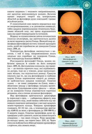 253
кванти видимого і теплового випромінювання,
які зрештою вивільняються назовні. Загалом
процес передачі енергії від центральних 
областей до фотосфери дуже повільний і триває
мільйони років.
У конвективній зоні енергія передається вже
не випромінюванням, а за допомогою конвекції,
тобто завдяки перемішуванню гігантських бурх­
ливих областей газу, які трохи відрізняються
одна від одної температурою та густиною.
Відразу за конвективною зоною починається
сонячна атмосфера, що простягається далеко
за межі видимого диска Сонця. Нижній шар ат­
мосфери (фотосфера) містить тонкий прошарок
газів, який ми сприймаємо як поверхню Сонця
(мал. 209, а).
Температура фотосфери зменшується з ви­
сотою, і той її шар, випромінювання якого 
людське око сприймає як поверхню Сонця, 
має температуру близько 6000 K.
Розглядаючи фотографії Сонця, можна по­
бачити гранули й плями на його поверхні
(мал. 209, б). Дослідження показали, що грану­
ли — це потоки гарячого газу, які підіймають­
ся догори, тоді як у темних, дещо прохолодні­
ших місцях, газ опускається донизу. Гранули
свідчать про те, що під фотосферою в глибших
шарах Сонця перенесення енергії до поверх­
ні здійснюється завдяки конвекції. Сонячні 
плями  — це темні утворення на Сонці, вони є 
областями виходу у фотосферу сильних магніт­
них полів. Супутниками плям є факели — місця,
де на поверхню Сонця піднімається гарячіша
речовина, ніж в інших ділянках фотосфери.
Над фотосферою простягається хромосфера
(у перекладі з грец. — «забарвлена сфера»), шар
розрідженого газу, який можна побачити під час
повного сонячного затемнення у вигляді вузького
жовто
-
червоного кільця. Товщина хромосфери
становить 12–15 тис. км, а температура зростає
від 4500 K на межі з фотосферою до 100 000 K у
її верхніх шарах. Сонячна хромосфера дуже не­
однорідна:унійєдовгасті,схожінаязикиполум’я
утворення — так звані спікули. Тому хромосфе­
ра нагадує траву, що горить (мал. 210,
 
а). Через 
спікули відбувається обмін речовини хромосфери
з короною, яка лежить вище.
Мал. 209.
Фотосфера (а),
гранули та сонячні
плями (б)
а
б
Мал. 210.
Хромосфера (а)
і корона (б) Сонця
а
б
 