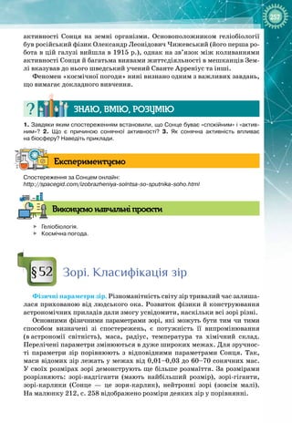 257
активності Сонця на земні організми. Основоположником геліобіології
був російський фізик Олександр Леонідович Чижевський (його перша ро­
бота в цій галузі вийшла в 1915 р.), однак на зв’язок між коливаннями
активності Сонця й багатьма виявами життєдіяльності в мешканців Зем­
лі вказував до нього шведський учений Сванте Арреніус та інші.
Феномен «космічної погоди» нині визнано одним з важливих завдань,
що вимагає докладного вивчення.
Знаю, вмію, ро
з
умію
1. Завдяки яким спостереженням встановили, що Сонце буває «спокійним» і «актив
­
ним»? 2.  Що є причиною сонячної активності? 3.  Як сонячна активність впливає
на біосферу? Наведіть приклади.
Експериментуємо
Спостереження за Сонцем онлайн:
http://spacegid.com/izobrazheniya-solntsa-so-sputnika-soho.html
В
иконуємо навчальні проєкти

	
Геліобіологія.

	
Космічна погода.
Зорі. Класифікація зір
Фізичні параметри зір. Різноманітність світу зір тривалий час залиша­
лася прихованою від людського ока. Розвиток фізики й конструювання
астрономічних приладів дали змогу усвідомити, наскільки всі зорі різні.
Основними фізичними параметрами зорі, які можуть бути тим чи тими
способом визначені зі спостережень, є потужність її випромінювання 
(в
 
астрономії світність), маса, радіус, температура та хімічний склад.
Перелічені параметри змінюються в дуже широких межах. Для зручнос­
ті параметри зір порівнюють з відповідними параметрами Сонця. Так,
маси відомих зір лежать у межах від 0,01–0,03 до 60–70 сонячних мас. 
У своїх розмірах зорі демонструють ще більше розмаїття. За розмірами
розрізняють: зорі
-
надгіганти (мають найбільший розмір), зорі
-
гіганти,
зорі
-
карлики (Сонце  — це зоря
-
карлик), нейтронні зорі (зовсім малі).
На малюнку 212, с. 258 відображено розміри деяких зір у порівнянні.
§52
 