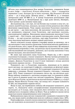 272
Об’єкти гало концентруються біля центра Галактики, утворюючи балдж
(з англ. bulge — опуклість). Плоска підсистема — диск — складається
переважно з газу, молодих зір та їхніх скупчень. Вік більшості об’єктів
диска  — до 1  млрд років. Діаметр диска  — 100  000  св.  р., а товщина 
центральної зони 10  000  св.  р. У  центрі Галактики розташоване ядро 
діаметром 4000  св.  р. Концентрація зір у ядрі дуже висока, ймовірно, 
у його центрі є дуже масивна чорна діра.
Дослідження зір, а всі зорі, які ми бачимо над головою в ясну ніч, на­
лежать нашій Галактиці, показало, що вони істотно різняться між собою
фізичними параметрами. Тому зоряне населення Галактики поділяють
на дві групи — два типи населення. До населення I типу належать зорі,
що заповнюють спіральні гілки Галактики, зорі розсіяних скупчень, 
довгоперіодичні цефеїди. Важливими представниками населення I типу
є гарячі зорі — білі гіганти, зорі ранніх спектральних класів. Населення
II
 
типу — це зорі кулястих скупчень, зорі ядра Галактики. Серед цього
типу населення виділяють яскраві червоні надгіганти.
Аналіз хімічного складу зоряних атмосфер привів до висновку, що в
зір населення I типу (плоска підсистема Галактики) металів приблизно у
сто разів більше, ніж у зорях II типу (сферична підсистема). Це зміцнило
переконання астрономів у тому, що розподіл зір на підсистеми має глибо­
кий еволюційний сенс (зокрема, виявлено, що в цілому населення I типу
значно молодше, ніж населення II типу).
Не лише зорі населяють нашу Галактику. Окрім зір, у ній є зоряні
скупчення й асоціації, а також туманності. Значна частина речовини на­
шої Галактики сконцентрована в міжзоряному просторі — у газопилових
хмарах. Довкола Галактики (у полі її сили тяжіння) є кілька десятків 
невеликих зоряних систем — її супутники.
Туманності, що є в Галактиці, поділяють, відповідно до їх зовніш­
нього вигляду, на планетарні й дифузні, а відповідно до фізичної приро­
ди — на газові, пилові та газопилові. Усі планетарні туманності й частина
дифузних є газовими. Пилові туманності бувають і світлими, і темними
(мал. 227). Темні туманності поглинають світло зір, що містяться далі.
Якщо поблизу туманності є достатньо яскрава зоря, то туманність відби­
ває її світло й завдяки цьому стає світлою туманністю. Темною є туман­
ність Кінська Голова, що міститься на відстані близько 1500 св. р. у сузір’ї
Оріона. Видно Кінську Голову тому, що позаду неї є яскрава туманність
IC 434, яка випромінює червоне світло.
Якщо ж зорі, що перебувають поблизу або всередині туманності, дуже
гарячі, то, йонізуючи своїм ультрафіолетовим випромінюванням газ,
що
 
входить до її складу, вони змушують його світитися так само, як це
відбувається в полярних сяйвах на Землі. Тоді до відбитого пилом світла
додається власне випромінювання газів туманності.
Найвідомішою серед світлих туманностей є знаменита туманність Орі­
она, яку видно навіть неозброєним оком як слабеньку хмарку (мал. 227).
Окрім дифузних,існуютьтакож компактні туманностіправильноїфор­
ми, які поділяють на волокнисті та планетарні. І якщо саме з дифузними
 
