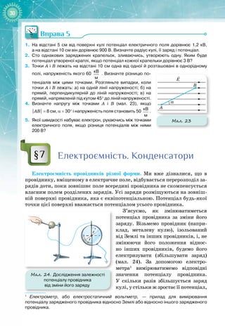 30
Вправа 5
1.
	
На відстані 5
 
см від поверхні кулі потенціал електричного поля дорівнює 1,2
 
кВ,
а
 
на
 
відстані 10
 
см він дорівнює 900
 
В. Визначте радіус кулі, її заряд і
 
потенціал.
2.
	
Сто однакових заряджених крапельок, зливаючись, утворюють одну. Яким буде
потенціал утвореної краплі, якщо потенціал кожної крапельки дорівнює 3
 
В?
3.
	
Точки А
 
і В
 
лежать на відстані 10
 
см одна від одної й розташовані в однорідному
полі, напруженість якого 60
 
кВ
м
. Визначте різницю по-
тенціалів між цими точками. Розгляньте випадки, коли
точки А
 
і В
 
лежать: а)
 
на одній лінії напруженості; б)
 
на
прямій, перпендикулярній до ліній напруженості; в)
 
на
прямій, напрямленій під кутом 45° до ліній напруженості.
4.
	
Визначте напругу між точками А 
і В
 
(мал.
 
23), якщо
|АВ|
 
=
 
8
 
см, α
 
=
 
30° і напруженість поля становить 50
 
кВ
м
.
5.
	
Якої швидкості набуває електрон, рухаючись між точками
електричного поля, якщо різниця потенціалів між ними
200 В?
Електроємність. Конденсатори
Електроємність провідників різної форми. Ми вже дізналися, що в
провіднику, вміщеному в електричне поле, відбувається перерозподіл за­
рядів доти, поки зовнішнє поле всередині провідника не скомпенсується
власним полем розділених зарядів. Усі заряди розміщуються на зовніш­
ній поверхні провідника, яка є еквіпотенціальною. Потенціал будь
-
якої
точки цієї поверхні вважається потенціалом усього провідника.
З’ясуємо, як змінюватиметься
потенціал провідника за зміни його
заряду. Візьмемо провідник (напри­
клад, металеву кулю), ізольований
від Землі та інших провідників, і, не
змінюючи його положення віднос­
но інших провідників, будемо його
електризувати (збільшувати заряд)
(мал.  24). За допомогою електро­
метра1
вимірюватимемо відповідні
значення потенціалу провідника.
У  скільки разів збільшується заряд
кулі, у стільки ж зростає її потенціал,
1
   
Електрометр, або електростатичний вольтметр, — прилад для вимірювання
потенціалу зарядженого провідника відносно Землі або відносно іншого зарядженого
провідника.
§7
Мал. 23
E
B
A
α
Мал. 24. Дослідження залежності
потенціалу провідника
від зміни його заряду
 