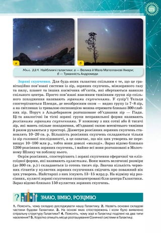 275
а б
Мал. 229. Найближчі галактики: а
 
— Велика й Мала Магелланові Хмари;
б
 
— Туманність Андромеди
Зоряні скупчення. Для будь
-
яких галактик спільним є те, що це гра­
вітаційно пов’язані системи із зір, зоряних скупчень, міжзоряного газу
та пилу, планет та інших космічних об’єктів, які обертаються навколо
спільного центра. Просто пов’язані взаємним тяжінням групи зір спіль­
ного походження називають зоряними скупченнями. У  сузір’ї Тельця
спостерігаються Плеяди, де неозброєним оком — видно групу із 7–8
 
зір,
а
 
на світлинах із тривалою експозицією можна отримати близько 300
 
слаб­
ких зір. Поруч з Альдебараном розташоване об’єднання зір  — Гіади. 
Ці
 
та аналогічні їм тісні зоряні групи неправильної форми називають 
розсіяними зоряними скупченнями. У кожному з них сотні або й тисячі
зір, які мають спільне походження, об’єднанні силою всесвітнього тяжіння 
й разом рухаються у просторі. Діаметри розсіяних зоряних скупчень ста­
новлять 10–20 св. р. Більшість розсіяних скупчень складаються тільки
із зір головної послідовності, а це означає, що вік цих утворень не пере­
вищує 10–100 млн р., тобто вони доволі «молоді». Зараз відомо близько
1200 розсіяних зоряних скупчень, і майже всі вони розташовані в Молоч­
ному Шляху чи поблизу нього.
Окрім розсіяних, спостерігають і зоряні скупчення сферичної чи еліп­
соїдної форми, які називають кулястими. Вони мають величезні розміри
(до 300 св. р.) і складаються із сотень тисяч зір. Значна кількість черво­
них гігантів у кулястих зоряних скупченнях свідчить про поважний вік
цих утворень. Найстарші з них існують 13–15 млрд р. На відміну від роз­
сіяних, кулясті зоряні скупчення сконцентровані біля центра
