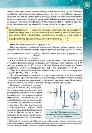 31
тобто заряд провідника прямо пропорційний потенціалу, q ~ ϕ. Уводячи
коефіцієнт пропорційності, отримуємо q = Cϕ, де С — коефіцієнт пропор­
ційності, сталий для умов даного досліду. Якщо ми замінимо провідник
іншим (наприклад, кулею більших розмірів) або змінимо зовнішні умови
досліду, то значення коефіцієнта С буде іншим. Цей коефіцієнт пропор­
ційності називають ємністю (або електроємністю)1
провідника.
Електроємність С  — скалярна фізична величина, що характеризує
здатність провідників накопичувати й утримувати певний електрич­
ний заряд. Вона вимірюється відношенням заряду q, який надали 
відокремленому провідникові, до його потенціалу ϕ,
q
C =
ϕ
.
Одиниця електроємності — фарад, 1 Ф.
Електроємність провідника правильної форми можна розрахувати.
Наприклад, обчислимо ємність окремої провідної кулі радіусом r. Потен­
ціал зарядженої кулі
0
4
q
r
ϕ =
πε ε
, підставляючи цей вираз у формулу для
ємності, отримуємо: C = 4πε0
εr.
Слід зазначити, що ємність 1 Ф є дуже великою. Так, за допомогою
останньої формули можна показати, що у вакуумі електроємність в 1 Ф
має куля радіусом 9 ∙ 109
 м (що в 23 рази більше за відстань від Землі
до
 
Місяця). Ємність Землі, радіус якої 6,4 ∙ 106 
м, дорівнює 7 ∙ 10–4
 Ф.
Тому на практиці найчастіше використовують мікро
- 
та пікофаради:
1 мкФ = 10–6
 Ф, 1 пФ = 10–12
 Ф.
Досліди показують, що ємність провідника залежить від його розмі­
рів і форми. Проте не залежить від матеріалу, агрегатного стану, форми
та розмірів порожнини всередині провідника (поясніть самостійно чому).
З’ясуємо умови, від яких залежить електроємність провідника.
Оскільки провідник електри­
зується через вплив, електроєм­
ність провідника має залежати від
розміщення поблизу нього інших
провідників і від навколишнього
середовища. Покажемо це на до­
сліді. Візьме
­
мо два металеві диски,
закріплені на підставках з діелек­
трика (мал.
 
25). Диск
 
А з’єднаємо
з електрометром, корпус якого 
заземлений, а диск
 
В відсунемо від
диска А. Наелектризуємо диск
 
А,
надавши йому заряд, який надалі
не змінюватиметься. Визначивши 
1
Цей термін було введено в ХVІІ ст., коли ще не було обґрунтовано сучасні положення
електродинаміки, а здатність провідника накопичувати електричний заряд пояснюва-
ли тим, що заряд можна «вливати» до нього й «виливати» з нього.
A
+
–
B
Мал. 25. Дослід з визначення
залежності електроємності провідників
від відстані між ними
 