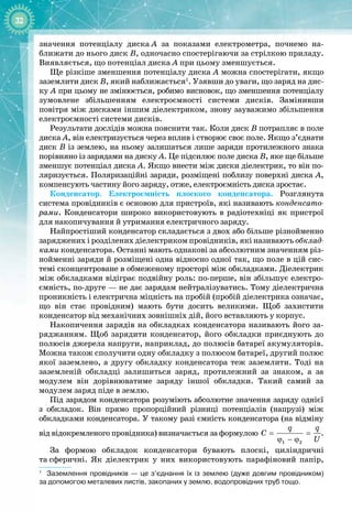 32
значення потенціалу диска
 
А за показами електрометра, почнемо на­
ближати до нього диск В, одночасно спостерігаючи за стрілкою приладу. 
Виявляється, що потенціал диска А при цьому зменшується.
Ще різкіше зменшення потенціалу диска А можна спостерігати, якщо
заземлити диск В, який наближається1
. Узявши до уваги, що заряд на дис­
ку А при цьому не змінюється, робимо висновок, що зменшення потенціалу 
зумовлене збільшенням електроємності системи дисків. Замінивши 
повітря між дисками іншим діелектриком, знову зауважимо збільшення
електроємності системи дисків.
Результати дослідів можна пояснити так. Коли диск В потрапляє в поле
диска А, він електризується через вплив і створює своє поле. Якщо з’єднати
диск В із землею, на ньому залишаться лише заряди протилежного знака
порівняно із зарядами на диску А. Це підсилює поле диска В, яке ще більше
зменшує потенціал диска А. Якщо внести між диски діелектрик, то він по­
ляризується. Поляризаційні заряди, розміщені поблизу поверхні диска А,
компенсують частину його заряду, отже, електроємність диска зростає.
Конденсатор. Електроємність плоского конденсатора. Розглянута 
система провідників є основою для пристроїв, які називають конденсато-
рами. Конденсатори широко використовують в радіотехніці як пристрої
для накопичування й утримання електричного заряду.
Найпростіший конденсатор складається з двох або більше різнойменно
заряджених і розділених діелектриком провідників, які називають обклад-
ками конденсатора. Останні мають однакові за абсолютним значенням різ­
нойменні заряди й розміщені одна відносно одної так, що поле в цій сис­
темі сконцентроване в обмеженому просторі між обкладками. Діелектрик
між обкладками відіграє подвійну роль: по
-
перше, він збільшує електро­
ємність, по
-
друге — не дає зарядам нейтралізуватись. Тому діелектрична
проникність і електрична міцність на пробій (пробій діелектрика означає, 
що він стає провідним) мають бути досить великими. Щоб захистити 
конденсатор від механічних зовнішніх дій, його вставляють у корпус.
Накопичення зарядів на обкладках конденсатора називають його за­
ряджанням. Щоб зарядити конденсатор, його обкладки приєднують до
полюсів джерела напруги, наприклад, до полюсів батареї акумуляторів.
Можна також сполучити одну обкладку з полюсом батареї, другий полюс
якої заземлено, а другу обкладку конденсатора теж заземлити. Тоді на 
заземленій обкладці залишиться заряд, протилежний за знаком, а за 
модулем він дорівнюватиме заряду іншої обкладки. Такий самий за 
модулем заряд піде в землю.
Під зарядом конденсатора розуміють абсолютне значення заряду однієї 
з обкладок. Він прямо пропорційний різниці потенціалів (напрузі) між 
обкладками конденсатора. У такому разі ємність конденсатора (на відміну
від відокремленого провідника) визначається за формулою
1 2
q q
C
U
= =
ϕ − ϕ
.
За формою обкладок конденсатори бувають плоскі, циліндричні 
та
 
сферичні. Як діелектрик у них використовують парафіновий папір,
1
Заземлення провідників — це з’єднання їх із землею (дуже довгим провідником)
за
 
допомогою металевих листів, закопаних у землю, водопровідних труб тощо.
 