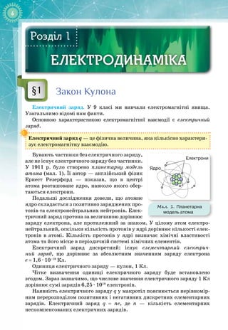 6
ЕЛЕКТРОДИНАМІКА
ЕЛЕКТРОДИНАМІКА
Розділ 1
Закон Кулона
Електричний заряд. У  9 класі ми вивчали електромагнітні явища. 
Узагальнимо відомі нам факти.
Основною характеристикою електромагнітної взаємодії є електричний
заряд.
Електричний заряд q — це фізична величина, яка кількісно характери­
зує електромагнітну взаємодію.
Бувають частинки без електричного заряду,
але не існує електричного заряду без частинки.
У  1911 р. було створено планетарну модель
атома (мал. 1). Її автор
 
— англійський фізик 
Ернест Резерфорд — показав, що в центрі 
атома розташоване ядро, навколо якого обер­
таються електрони.
Подальші дослідження довели, що атомне
ядро складається з позитивно заряджених про­
тонів та електронейтральних нейтронів. Елек­
тричний заряд протона за величиною дорівнює
заряду електрона, але протилежний за знаком. У цілому атом електро­
нейтральний, оскільки кількість протонів у ядрі дорівнює кількості елек­
тронів в атомі. Кількість протонів у ядрі визначає хімічні властивості 
атома та його місце в періодичній системі хімічних елементів.
Електричний заряд дискретний: існує елементарний електрич-
ний заряд, що дорівнює за абсолютним значенням заряду електрона 
е
 
= 1,6 ∙ 10–19
 Кл.
Одиниця електричного заряду — кулон, 1 Кл.
Чітке визначення одиниці електричного заряду буде встановлено 
згодом. Зараз зазначимо, що числове значення електричного заряду 1 Кл
дорівнює сумі зарядів 6,25 ∙ 1018
електронів.
Наявність електричного заряду q у макротіл пояснюється нерівномір­
ним перерозподілом позитивних і негативних дискретних елементарних 
зарядів. Електричний заряд q = ne, де n
 
— кількість елементарних 
нескомпенсованих електричних зарядів.
§1
Мал. 1. Планетарна
модель атома
Ядро
Електрони
 