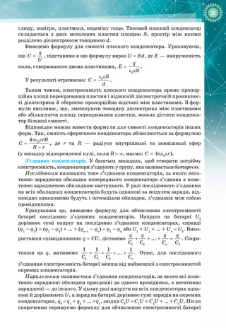 33
слюду, повітря, пластмаси, кераміку тощо. Типовий плоский конденсатор 
складається з двох металевих пластин площею S, простір між якими 
розділено діелектриком товщиною d.
Виведемо формулу для ємності плоского конденсатора. Ураховуючи,
що =
q
C
U
, підставимо в цю формулу вираз U = Ed, де Е — напруженість
поля, створюваного двома пластинами, =
ε ε
0
q
E
S
.
У результаті отримаємо:
ε ε
= 0 S
C
d
.
Таким чином, електроємність плоского конденсатора прямо пропор­
ційна площі перекривання пластин і відносній діелектричній проникнос­
ті діелектрика й обернено пропорційна відстані між пластинами. З фор­
мули випливає, що, зменшуючи товщину діелектрика між пластинами
або збільшуючи площу перекривання пластин, можна дістати конденса­
тор більшої ємності.
Відповідно можна вивести формули для ємності конденсаторів інших
форм. Так, ємність сферичного конденсатора обчислюється за формулою
πε ε
=
−
0
4 rR
C
R r
, де r та R  — радіуси внутрішньої та зовнішньої сфер 
(у випадку відокремленої кулі, коли R = ∞, маємо: = πε ε
0
4
C r).
З’єднання конденсаторів. У  багатьох випадках, щоб створити потрібну
електроємність, конденсатори з’єднують у групу, яка називається батареєю.
Послідовним називають таке з’єднання конденсаторів, за якого нега­
тивно заряджена обкладка попереднього конденсатора з’єднана з пози­
тивно зарядженою обкладкою наступного. У разі послідовного з’єднання
на всіх обкладках конденсаторів будуть однакові за модулем заряди, від­
повідно однаковими будуть і потенціали обкладок, з’єднаних між собою
провідниками.
Урахувавши це, виведемо формулу для обчислення електроємності 
батареї послідовно з’єднаних конденсаторів. Напруга на батареї Uб
 
дорівнює сумі напруг на послідовно з’єднаних конденсаторах, справді
(ϕ1
 – ϕ2
) + (ϕ2
 – ϕ3
) + … + (ϕn–1
 – ϕn
) = ϕ1
 – ϕn
або U1
 + U2
 + … + Un
 = Uб
. Вико­
риставши співвідношення q = CU, дістанемо
1 2
...
n
q q q q
C C C C
+ + + = . Скоро­
тивши на q, матимемо = + + +
á 1 2
1 1 1 1
...
n
Ñ Ñ Ñ C
. Отже, для послідовного
з’єднання електроємність батареї менша від найменшої з електроємностей
окремих конденсаторів.
Паралельним називається з’єднан
­
ня конденсаторів, за якого всі пози­
тивно заряджені обкладки приєднані до одного провідника, а негативно
заряджені — до іншого. У цьому разі напруги на всіх конденсаторах одна­
кові й дорівнюють U, а заряд на батареї дорівнює сумі зарядів на окремих
конденсаторах, qб
 = q1
 + q2
 + … +qn
, звідки Cб
U = C1
U + C2
U + … + Cn
U. Після
скорочення отримуємо формулу для обчислення електроємності батареї
б
 