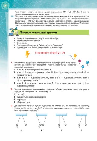 36
його пластин енергія конденсатора зменшилась на ∆W
 
=
 
1,2
 
·
 
10–6
 
Дж. Визначте
діелектричну проникність діелектрика.
11.
	
Відстань між пластинами плоского повітряного конденсатора, приєднаного до
джерела струму напругою 180
 
В, збільшують від 5 до 12
 
мм. Площа пластин кон-
денсатора — 175
 
см2
. Визначте роботу із розсування пластин у двох випадках:
1)
 
конденсатор перед розсуванням пластин відімкнений від джерела; 2) конден-
сатор у процесі розсування пластин весь час під’єднаний до джерела.
В
иконуємо навчальні проєкти

	
Елекростатичні явища в науці, техніці й побуті.

	
Електростатичний захист.

	
Блискавка.

	
Підкорювачі блискавки. Скільки коштує блискавка?

	
Від лейденської банки до сучасного конденсатора.
Перевірте себе (§ 1–7)
1.
	
На
 
малюнку зображено розташування в просторі трьох тіл з одна
­
ковими за величиною зарядами. Укажіть правильний характер
взаємодії між тілами.
А
	
тіла 2 і 3 притягуються до тіла 1
Б
	
тіла 1 і 2 — притягуються, тіла 2 і 3 — відштовхуються, тіла 1 і 3 —
притягуються
В
	
тіла 1 і 2 — відштовхуються, тіла 2 і 3 — відштовхуються, тіла 1
і
 
3 — притягуються
Г
	
тіла 1 і 2 — притягуються, тіла 2 і 3 — притягуються, тіла 1 і 3 —
відштовхуються
2.
	
Укажіть правильне продовження речення: «Електростатичне поле створюють
заряди, які у вибраній системі відліку…».
А
	
рухомі
Б
	
рухаються з прискоренням
В
	
нерухомі
Г
	
обертаються
3.
	
Дві однакові легенькі кульки підвішено на нитках так, як показано на малюнку.
Заряд однієї кульки –q. Який з малюнків відповідає характеру взаємодії, якщо
інша кулька має заряд +q?
–q
–q –q –q
–q
–q –q –q
–q
–q –q –q
–q
–q –q –q
А Б В Г
1
2
3
 