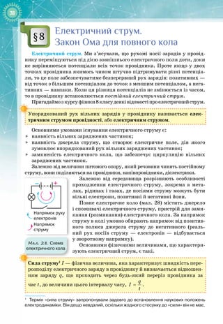 38
Електричний струм.
Закон
О
ма для повного кола
Електричний струм. Ми з’ясували, що рухомі носії зарядів у провід­
нику переміщуються під дією зовнішнього електричного поля доти, доки
не вирівняються потенціали всіх точок провідника. Проте якщо у двох
точках провідника якимось чином штучно підтримувати різні потенціа­
ли, то це поле забезпечуватиме безперервний рух зарядів: позитивних —
від
 
точок з
 
більшим потенціалом до точок з меншим потенціалом, а нега­
тивних — навпаки. Коли ця різниця потенціалів не змінюється із часом,
то в провіднику встановлюється постійний електричний струм.
Пригадаймозкурсуфізики8класудеяківідомостіпроелектричнийструм.
Упорядкований рух вільних зарядів у провіднику називається елек­
тричним струмом провідності, або електричним струмом.
Основними умовами існування електричного струму є:

	
наявність вільних заряджених частинок;

	
наявність джерела струму, що створює електричне поле, дія якого 
зумовлює впорядкований рух вільних заряджених частинок;

	
замкненість електричного кола, що забезпечує циркуляцію вільних
заряджених частинок.
Залежно від величини питомого опору, який речовини чинять постійному
струму, вони поділяються на провідники, напівпровідники, діелектрики.
Залежно від середовища розрізняють особливості
проходження електричного струму, зокрема в мета­
лах, рідинах і газах, де носіями струму можуть бути
вільні електрони, позитивні й негативні йони.
Повне електричне коло (мал. 28) містить джерело
і споживачі електричного струму, пристрій для зами­
кання (розмикання) електричного кола. За напрямок
струму в колі умовно обирають напрямок від позитив­
ного полюса джерела струму до негативного (реаль­
ний рух носіїв струму  — електронів  — відбувається
у
 
зворотному напрямку).
Основними фізичними величинами, що характери­
зують електричний струм, є такі.1
Сила струму1
І — фізична величина, яка характеризує швидкість пере­
розподілу електричного заряду в провіднику й визначається відношен­
ням заряду q, що проходить через будь
-
який переріз провідника за 
час t, до величини цього інтервалу часу,
q
I
t
= .
1
   
Термін «сила струму» запропонували задовго до встановлення наукових положень
електродинаміки. Він дещо невдалий, оскільки жодного стосунку до «сили» він не має.
§8
Мал. 28. Схема
електричного кола
– +
Напрямок руху
електронів
Напрямок
струму
 