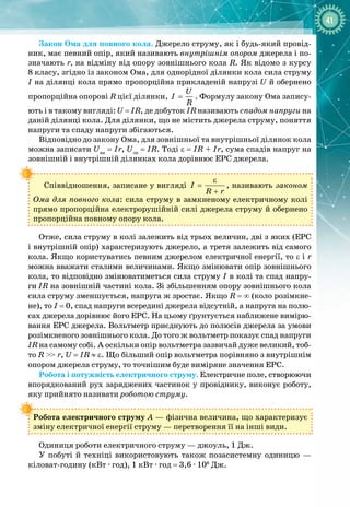 41
Закон Ома для повного кола. Джерело струму, як і будь
-
який провід­
ник, має певний опір, який називають внутрішнім опором джерела і по­
значають r, на відміну від опору зовнішнього кола R. Як відомо з курсу
8
 
класу, згідно із законом Ома, для однорідної ділянки кола сила струму
І на ділянці кола прямо пропорційна прикладеній напрузі U й обернено
пропорційна опорові R цієї ділянки,
U
I
R
= . Формулу закону Ома запису­
ють і в такому вигляді: U = IR, де добуток IR називають спадом напруги на
даній ділянці кола. Для ділянки, що не містить джерела струму, поняття
напруги та спаду напруги збігаються.
Відповідно до закону Ома, для зовнішньої та внутрішньої ділянок кола
можна записати Uвн
= Ir, Uзн
= IR. Тоді ε = IR + Ir, сума спадів напруг на
зовнішній і внутрішній ділянках кола дорівнює ЕРС джерела.
Співвідношення, записане у вигляді I
R r
ε
=
+
, називають законом
Ома для повного кола: сила струму в замкненому електричному колі
прямо пропорційна електрорушійній силі джерела струму й обернено
пропорційна повному опору кола.
Отже, сила струму в колі залежить від трьох величин, дві з яких (ЕРС
і внутрішній опір) характеризують джерело, а третя залежить від самого
кола. Якщо користуватись певним джерелом електричної енергії, то ε і r
можна вважати сталими величинами. Якщо змінювати опір зовнішнього
кола, то відповідно змінюватиметься сила струму І в колі та спад напру­
ги
 
IR на зовнішній частині кола. Зі збільшенням опору зовнішнього кола
сила струму зменшується, напруга ж зростає. Якщо R = ∞ (коло розімкне­
не), то І
 
= 0, спад напруги всередині джерела відсутній, а напруга на полю­
сах джерела дорівнює його ЕРС. На цьому ґрунтується наближене вимірю­
вання ЕРС джерела. Вольтметр приєднують до полюсів джерела за умови
розімкненого зовнішнього кола. До того ж вольтметр показує спад напруги
IR на самому собі. А оскільки опір вольтметра зазвичай дуже великий, тоб­
то R
 
>>
 
r, U
 
= IR ≈ ε. Що більший опір вольтметра порівняно з внутрішнім
опором джерела струму, то точнішим буде виміряне значення ЕРС.
Робота і потужність електричного струму. Електричне поле, створюючи
впорядкований рух заряджених частинок у провіднику, виконує роботу,
яку прийнято називати роботою струму.
Робота електричного струму А — фізична величина, що характеризує
зміну електричної енергії струму — перетворення її на інші види.
Одиниця роботи електричного струму — джоуль, 1 Дж.
У побуті й техніці використовують також позасистемну одиницю  — 
кіловат
-
годину (кВт ∙ год), 1 кВт ∙ год = 3,6 ∙ 106
 Дж.
 