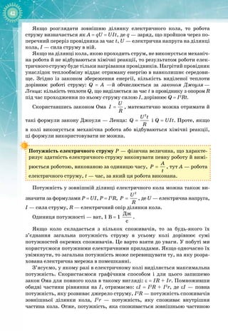 42
Якщо розглядати зовнішню ділянку електричного кола, то робота
струму визначається як A
 
=
 
qU
 
=
 
UIt, де q — заряд, що пройшов через по­
перечний переріз провідника за час t, U — електрична напруга на ділянці
кола, I
 
— сила струму в ній.
Якщо на ділянці кола, якою проходить струм, не виконується механіч­
на робота й не відбуваються хімічні реакції, то результатом роботи елек­
тричного струму буде тільки нагрівання провідників. Нагрітий провідник
унаслідок теплообміну віддає отриману енергію в навколишнє середови­
ще. Згідно із законом збереження енергії, кількість виділеної теплоти 
дорівнює роботі струму: Q  =  А —й обчислюється за законом Джоуля
 
—
 
Ленца: кількість теплоти Q, що виділяється за час t в провіднику з опором
 
R
під час проходження по ньому струму силою І, дорівнює Q
 
=
 
I2
Rt.
Скориставшись законом Ома
U
I
R
= , математично можна отримати й
такі формули закону Джоуля — Ленца:
2
U t
Q
R
= і Q
 
=
 
UIt. Проте, якщо 
в колі виконується механічна робота або відбуваються хімічні реакції,
ці
 
формули використовувати не можна.
Потужність електричного струму Р — фізична величина, що характе­
ризує здатність електричного струму виконувати певну роботу й вимі­
рюється роботою, виконаною за одиницю часу,
A
P
t
= , тут А — робота
електричного струму, t
 
— час, за який ця робота виконана.
Потужність у зовнішній ділянці електричного кола можна також ви­
значити за формулами P
 
=
 
UI, P
 
=
 
I2
R,
2
U
P
R
= , де U
 
— електрична напруга,
I
 
— сила струму, R — електричний опір ділянки кола.
Одиниця потужності — ват, 1
 
В = 1
Äæ
ñ
.
Якщо коло складається з кількох споживачів, то за будь
-
якого їх
з’єднання загальна потужність струму в усьому колі дорівнює сумі 
потужностей окремих споживачів. Це варто взяти до уваги. У побуті ми
користуємося потужними електричними приладами. Якщо одночасно їх
увімкнути, то загальна потужність може перевищувати ту, на яку розра­
хована електрична мережа в помешканні.
З’ясуємо, у якому разі в електричному колі виділяється максимальна
потужність. Скористаємося графічним способом і для цього запишемо 
закон Ома для повного кола в такому вигляді: ε
 
=
 
IR + Ir. Помноживши
обидві частини рівняння на І, отримаємо: εI
 
=
 
I2
R + I2
r, де εI — повна 
потужність, яку розвиває джерело струму, I2
R — потужність споживачів
зовнішньої ділянки кола, I2
r  — потужність, яку споживає внутрішня 
частина кола. Отже, потужність, яка споживається зовнішньою частиною 
 