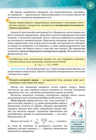 7
Як відомо, однойменно заряджені тіла відштовхуються, різноймен­
но заряджені — притягаються. Наелектризувати тіло можна тертям або 
дотиком до електрично зарядженого тіла.
Явище нерівномірного перерозподілу позитивних і негативних елект­
ричних зарядів у макротілах називається електризацією (електроста­
тичною індукцією).
Існують й інші способи електризації тіл. Наприклад, метал можна зро­
бити позитивно зарядженим, якщо його освітити відповідним світловим
потоком. У результаті взаємодії світла з металом відбувається вириван­
ня електронів з поверхні металу. Втрачаючи електрони, метал стає пози­
тивно зарядженим. Але за будь
-
якого способу електризації тіл електрич­
ні заряди не виникають і не зникають, а лише перерозподіляються між 
усіма тілами, які беруть участь у тому або тому процесі. Це твердження
називають законом збереження електричного заряду. Математично він
формулюється так.
Алгебраїчна сума електричних зарядів тіл, що утворюють замкнену
систему за будь
-
яких взаємодій, залишається сталою:
q1
+ q2
+ ... + qn
= const.
Закон Кулона. В електростатиці, як і в будь
-
якому розділі фізики, ви­
користовують певні моделі. Однією з моделей електростатики є точковий
електричний заряд.
Точкові електричні заряди
 
— це заряджені тіла, розміри яких малі 
порівняно з відстанню між ними.
Інколи для спрощення вживають тільки термін «заряд». Варто
пам’ятати, що цим терміном можуть називати як точкове електрично 
заряджене тіло, так і значення електричного заряду на ньому.
Кількісно взаємодію точкових елект
­
ричних зарядів описує закон, 
експериментально встановлений Шарлем Кулоном у 1785 р.
Закон Кулона формулюється так: сила взаємодії F
двох точкових зарядів q1
і q2
прямо пропорційна добутку
абсолютних величин їх зарядів, обернено пропорційна
квадрату відстані між ними, напрямлена вздовж пря­
мої, що сполучає заряди, і відповідає притяганню для
різнойменних зарядів та відштовхуванню — для одно­
йменних (мал. 2).
Модуль цієї сили:
= ⋅
πε ε
1 2
2
0
1
4
q q
F
r
, де ε0
 — електрич­
на стала (її величина та розмірність залежать від 
ви
­
браної системи одиниць), ε  — відносна діелектрична
проникність середовища.
F1
F1
F2
F2
r
r
q2
q2
q1
q1
Мал. 2. Сили
взаємодії
між точковими
електричними
зарядами
 